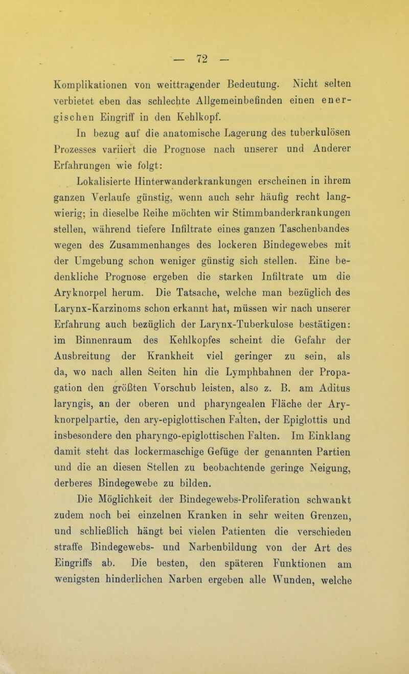 Komplikationen von weittragender Bedeutung. Nicht selten verbietet eben das schlechte Allgemeinbefinden einen ener- gischen Eingriff in den Kehlkopf. In bezug auf die anatomische Lagerung des tuberkulösen Prozesses variiert die Prognose nach unserer und Anderer Erfahrungen wie folgt: Lokalisierte Hinterwanderkrankungen erscheinen in ihrem ganzen Verlaufe günstig, wenn auch sehr häufig recht lang- wierig; in dieselbe Reihe möchten wir Stimmbanderkrankungen stellen, während tiefere Infiltrate eines ganzen Taschenbandes wegen des Zusammenhanges des lockeren Bindegewebes mit der Umgebung schon weniger günstig sich stellen. Eine be- denkliche Prognose ergeben die starken Infiltrate um die Aryknorpel herum. Die Tatsache, welche man bezüglich des Larynx-Karzinoms schon erkannt hat, müssen wir nach unserer Erfahrung auch bezüglich der Larynx-Tuberkulose bestätigen: im Binnenraum des Kehlkopfes scheint die Gefahr der Ausbreitung der Krankheit viel geringer zu sein, als da, wo nach allen Seiten hin die Lymphbahnen der Propa- gation den größten Vorschub leisten, also z. B. am Aditus laryngis, an der oberen und pharyngealen Fläche der Ary- knorpelpartie, den ary-epiglottischen Falten, der Epiglottis und insbesondere den pharyngo-epiglottischen Falten. Im Einklang damit steht das lockermaschige Gefüge der genannten Partien und die an diesen Stellen zu beobachtende geringe Neigung, derberes Bindegewebe zu bilden. Die Möglichkeit der Bindegewebs-Proliferation schwankt zudem noch bei einzelnen Kranken in sehr weiten Grenzen, und schließlich hängt bei vielen Patienten die verschieden straffe Bindegewebs- und Narbenbildung von der Art des Eingriffs ab. Die besten, den späteren Funktionen am wenigsten hinderlichen Narben ergeben alle Wunden, welche