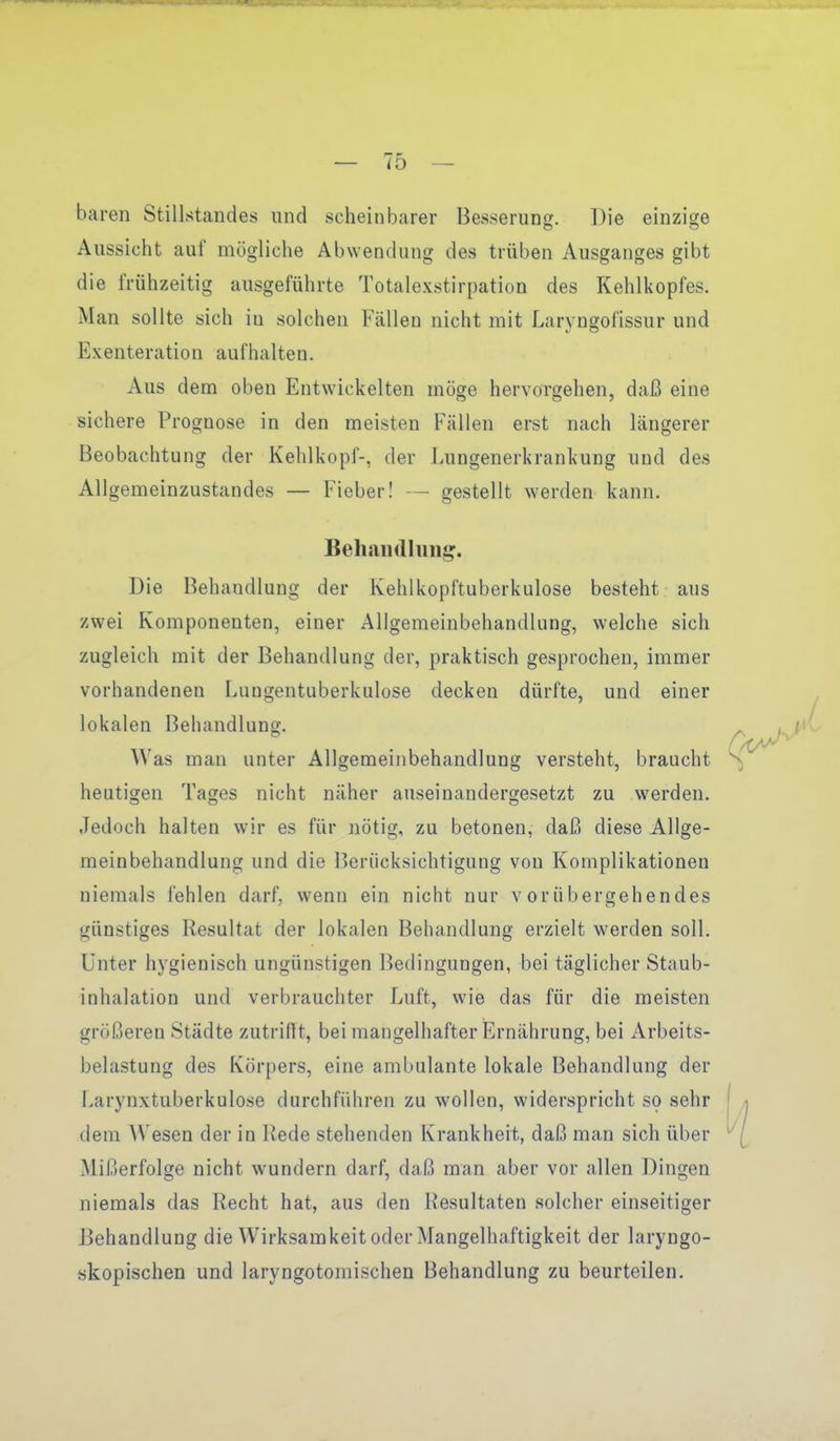 baren Stillstandes und scheinbarer Besseruns:. Die einzio;e Aussicht auf mögliche Abwendung des trüben Ausganges gibt die frühzeitig ausgeführte Totalexstirpation des Kehlkopfes. Man sollte sich in solchen Fällen nicht mit Laryugofissur und Exenteration aufhalten. Aus dem oben Entwickelten möge hervorgehen, daß eine sichere Prognose in den meisten Fällen erst nach längerer Beobachtung der Kehlkopf-, der Lungenerkrankung und des Allgemeinzustandes — Fieber! — gestellt werden kann. Behanrtluiij?. Die Behandlung der Kehlkopftuberkulose besteht aus zwei Komponenten, einer Allgemeinbehandlung, welche sich zugleich mit der Behandlung der, praktisch gesprochen, immer vorhandenen Lungentuberkulose decken dürfte, und einer lokalen Behandlung. Was man unter Allgemeinbehandlung versteht, braucht heutigen Tages nicht näher auseinandergesetzt zu werden. Jedoch halten wir es für nötig, zu betonen, daß diese Allge- meinbehandlung und die Berücksichtigung von Komplikationen niemals fehlen darf, wenn ein nicht nur vorübergehendes günstiges Resultat der lokalen Behandlung erzielt werden soll. Unter hygienisch ungünstigen Bedingungen, bei täglicher Staub- inhalation und verbrauchter Luft, wie das für die meisten größeren Städte zutrifft, bei mangelhafter Ernährung, bei Arbeits- belastung des Körpers, eine ambulante lokale Behandlung der Larynxtuberkulose durchführen zu wollen, widerspricht so sehr dem Wesen der in Rede stehenden Krankheit, daß man sich über Mißerfolge nicht wundern darf, daß man aber vor allen Dingen niemals das Recht hat, aus den Resultaten solcher einseitiger Behandlung die Wirksamkeit oder Mangelhaftigkeit der laryngo- skopischen und laryngotoniischen Behandlung zu beurteilen. Vi