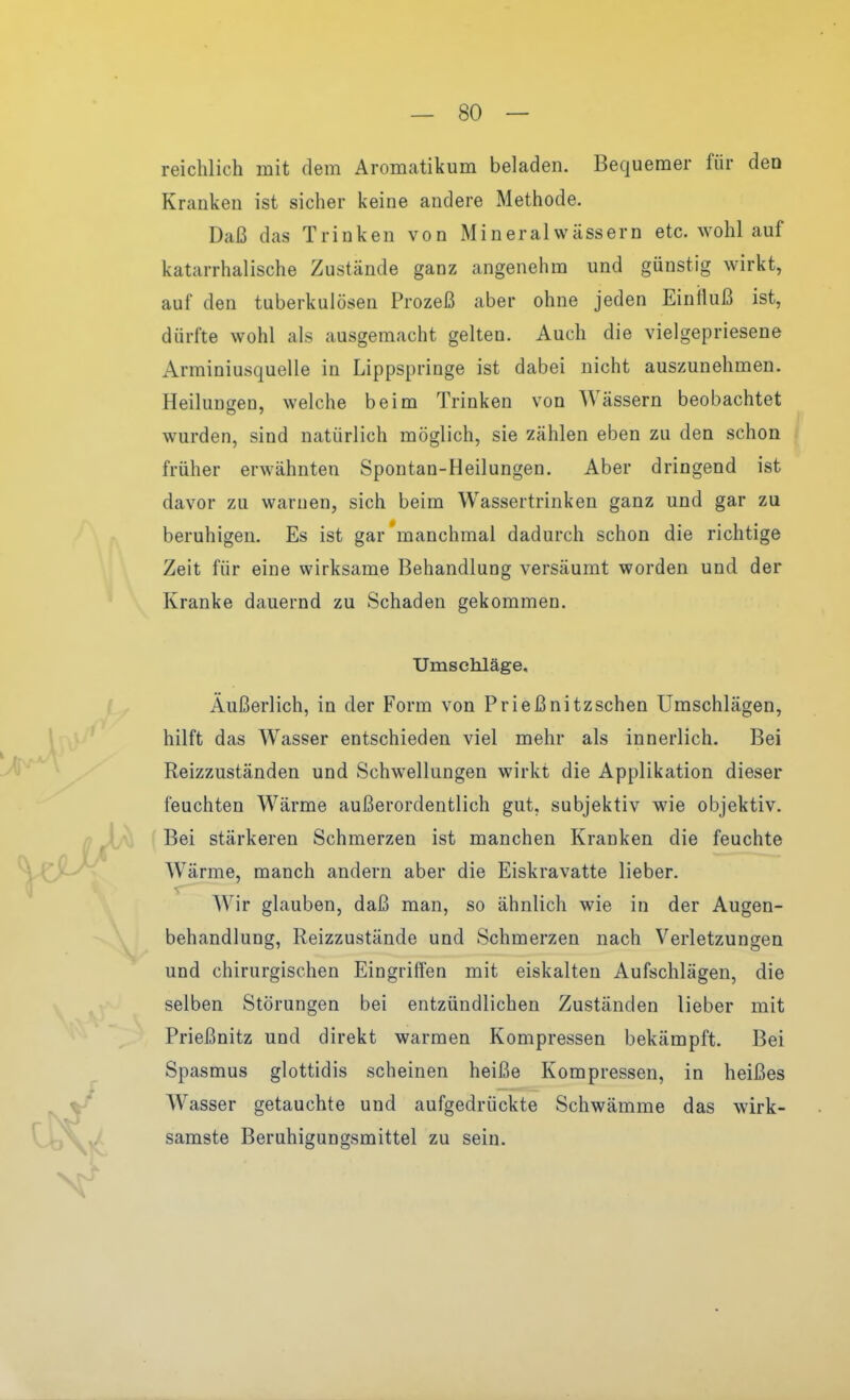 reichlich mit dem Aromatikum beladen. Bequemer für den Kranken ist sicher keine andere Methode. Daß das Trinken von Mineralwässern etc. wohl auf katarrhalische Zustände ganz angenehm und günstig wirkt, auf den tuberkulösen Prozeß aber ohne jeden Einfluß ist, dürfte wohl als ausgemacht gelten. Auch die vielgepriesene Arminiusquelle in Lippspringe ist dabei nicht auszunehmen. Heilungen, welche beim Trinken von Wässern beobachtet wurden, sind natürlich möglich, sie zählen eben zu den schon früher erwähnten Spontan-Heilungen. Aber dringend ist davor zu warnen, sich beim Wassertrinken ganz und gar zu beruhigen. Es ist gar'manchmal dadurch schon die richtige Zeit für eine wirksame Behandlung versäumt worden und der Kranke dauernd zu Schaden gekommen. Umschläge, Äußerlich, in der Form von Prießnitzschen Umschlägen, hilft das Wasser entschieden viel mehr als innerlich. Bei Reizzuständen und Schw^ellungen wirkt die Applikation dieser feuchten Wärme außerordentlich gut, subjektiv wie objektiv. Bei stärkeren Schmerzen ist manchen Kranken die feuchte Wärme, manch andern aber die Eiskravatte lieber. Wir glauben, daß man, so ähnlich wie in der Augen- behandlung, Reizzustände und Schmerzen nach Verletzungen und chirurgischen Eingriffen mit eiskalten Aufschlägen, die selben Störungen bei entzündlichen Zuständen lieber mit Frießnitz und direkt warmen Kompressen bekämpft. Bei Spasmus glottidis scheinen heiße Kompressen, in heißes Wasser getauchte und aufgedrückte Schwämme das wirk- samste Beruhigungsmittel zu sein.