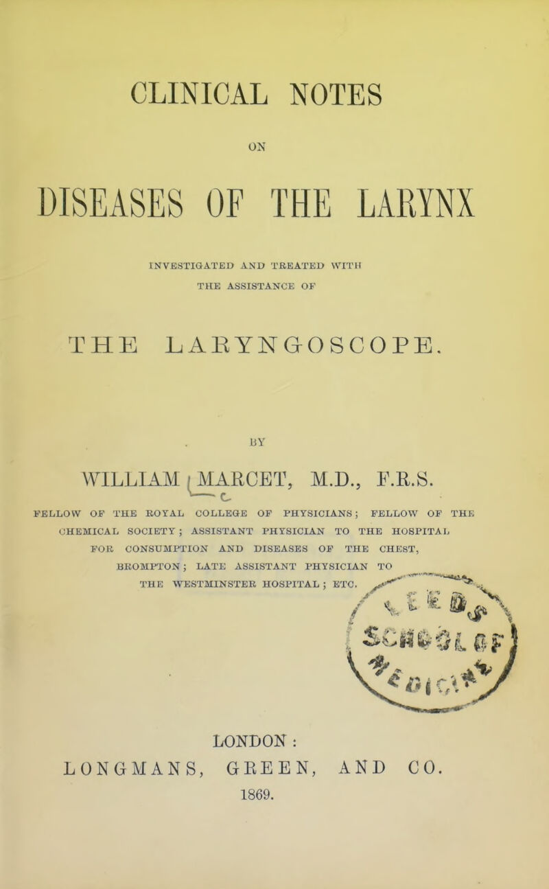 ON DISEASES OF THE LARYNX INVESTIGATEO AND TREATED WITH THE ASSISTANCE OF THE LAEYNGOSCOPE. liY WILLIAM (^ARCET, M.D., F.R.S. FELLOW OF THE ROYAL COLLEGE OP PHYSICIANS ; FELLOW OF THE CHEMICAL SOCIETY ; ASSISTANT PHYSICIAN TO THE HOSPITAL FOR CONSUMPTION AND DISEASES OP THE CHEST, BKOMPTON ; LATE ASSISTANT PHYSICIAN TO J..- •« ■» THE WESTMINSTER HOSPITAL ; ETC. c * ♦ LONDON: LONGMANS, GEEEN, 1869. AND CO.