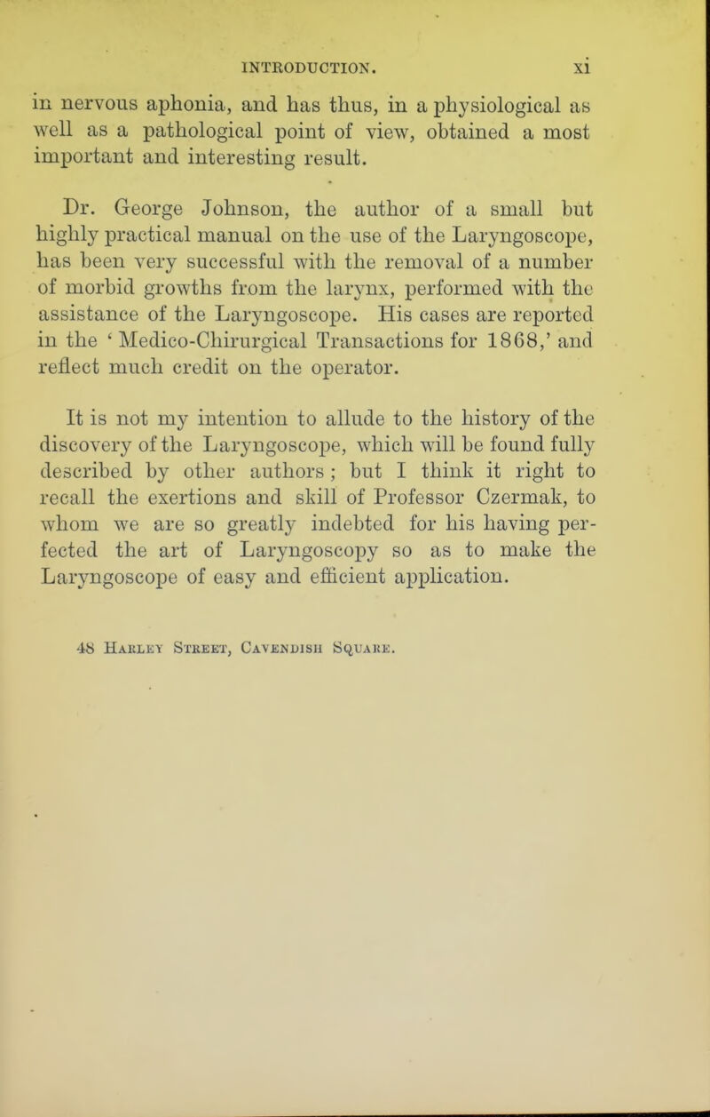 in nervous aphonia, and has thus, in a physiological as well as a pathological point of view, obtained a most important and interesting result. Dr. George Johnson, the author of a small but highly practical manual on the use of the Laryngoscope, has been very successful with the removal of a number of morbid growths from the larynx, performed with the assistance of the Laryngoscope. His cases are reported in the ' Medico-Cliirurgical Transactions for 1868,' and reflect much credit on the operator. It is not my intention to allude to the history of the discovery of the Laryngoscope, which will be found fully described by other authors; but I think it right to recall the exertions and skill of Professor Czermak, to whom we are so greatly indebted for his having per- fected the art of Laryngoscopy so as to make the Laryngoscope of easy and efticient application. 48 Harley Stkeet, Cavendish SquAUE.