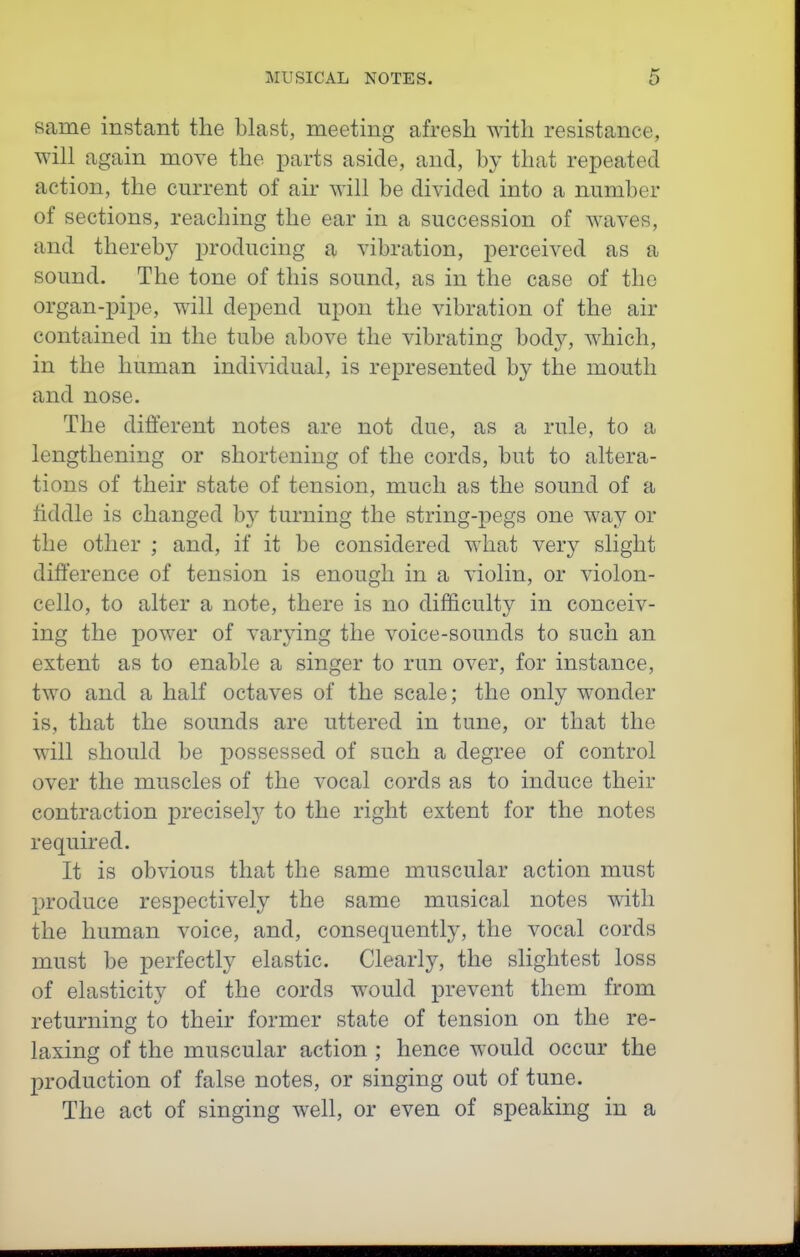 same instant the blast, meeting afresh with resistance, will again move the parts aside, and, by that repeated action, the current of air will be divided into a number of sections, reaching the ear in a succession of waves, and thereby producing a vibration, perceived as a sound. The tone of this sound, as in the case of the organ-pipe, will depend upon the vibration of the air contained in the tube above the vibrating body, which, in the human individual, is represented by the mouth and nose. The different notes are not due, as a rule, to a lengthening or shortening of the cords, but to altera- tions of their state of tension, much as the sound of a iiddle is changed by turning the string-pegs one way or the other ; and, if it be considered what very slight difference of tension is enough in a violin, or violon- cello, to alter a note, there is no difficulty in conceiv- ing the power of varying the voice-sounds to such an extent as to enable a singer to run over, for instance, two and a half octaves of the scale; the only wonder is, that the sounds are uttered in tune, or that the will should be possessed of such a degree of control over the muscles of the vocal cords as to induce their contraction precisely to the right extent for the notes required. It is obvious that the same muscular action must produce respectively the same musical notes with the human voice, and, consequently, the vocal cords must be perfectly elastic. Clearly, the slightest loss of elasticity of the cords would prevent them from returning to their former state of tension on the re- laxing of the muscular action ; hence would occur the production of false notes, or singing out of tune. The act of singing well, or even of speaking in a