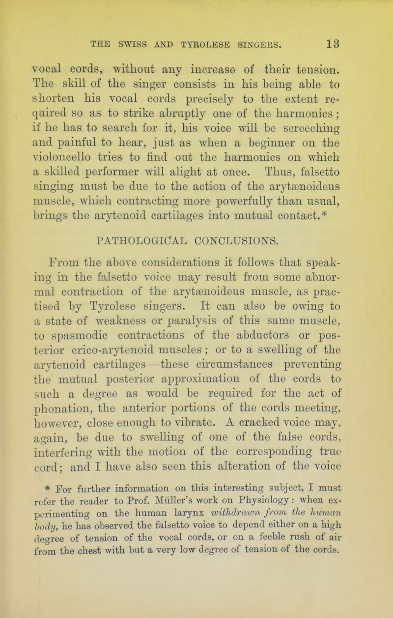 vocal cords, without any increase of their tension. The sldll of the singer consists in his being able to shorten his vocal cords precisely to the extent re- quired so as to strike abruptly one of the harmonics ; if he has to search for it, his voice will be screeching and painful to hear, just as when a beginner on the violoncello tries to find out the harmonics on which a skilled performer will alight at once. Thus, falsetto singing must be due to the action of the arytaenoideus muscle, which contracting more powerfully than usual, brings the arytenoid cartilages into mutual contact.* PATHOLOGICAL CONCLUSIONS. From the above considerations it follows that speak- ing in the falsetto voice may result from some abnor- mal contraction of the aryttenoideus muscle, as prac- tised by Tyrolese singers. It can also be owing to a state of weakness or paralysis of this same muscle, to spasmodic contractions of the abductors or pos- terior crico-arytenoid muscles ; or to a swelling of the arytenoid cartilages—these circumstances preventing the mutual posterior approximation of the cords to such a degree as would be required for the act of plionation, the anterior portions of the cords meeting, however, close enough to vibrate. A cracked voice may, again, be due to swelling of one of the false cords, interfering with the motion of the corresponding true cord; and I have also seen this alteration of the voice * For further iiiforma,tioii on this interesting subject, I must refer the reader to Prof. Milller's work on Physiology: when ex- perimenting on the human larynx tvithdrawn from the human hody, he has observed the falsetto voice to depend either on a high degree of tension of the vocal cords, or on a feeble rush of air from the chest with but a very low degree of tension of the cords.