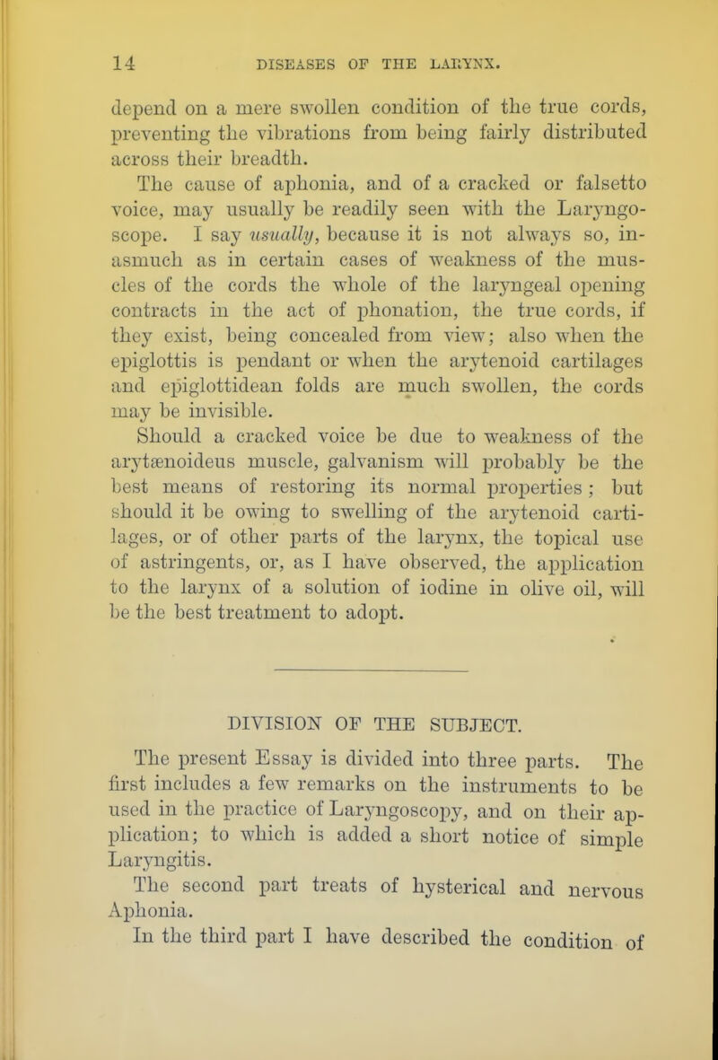 depend on a mere swollen condition of the true cords, preventing the vibrations from being fairly distributed across their breadth. The cause of aphonia, and of a cracked or falsetto voice, may usually be readily seen with the Laryngo- scope. I say usually, because it is not always so, in- asmuch as in certain cases of weakness of the mus- cles of the cords the whole of the laryngeal opening contracts in the act of phonation, the true cords, if they exist, being concealed from view; also when the epiglottis is pendant or w^hen the arytenoid cartilages and epiglottidean folds are rnuch swollen, the cords may be invisible. Should a cracked voice be due to weakness of the arytsenoideus muscle, galvanism will probably be the best means of restoring its normal properties; but should it be owing to swelling of the arytenoid carti- lages, or of other parts of the larynx, the topical use of astringents, or, as I have observed, the application to the larynx of a solution of iodine in olive oil, will be the best treatment to adopt. DIVISION OF THE SUBJECT. The present Essay is divided into three parts. The first includes a few remarks on the instruments to be used in the practice of Larj^ngoscopy, and on their ap- plication; to which is added a short notice of simple Laryngitis. The second part treats of hysterical and nervous Aphonia. In the third part I have described the condition of