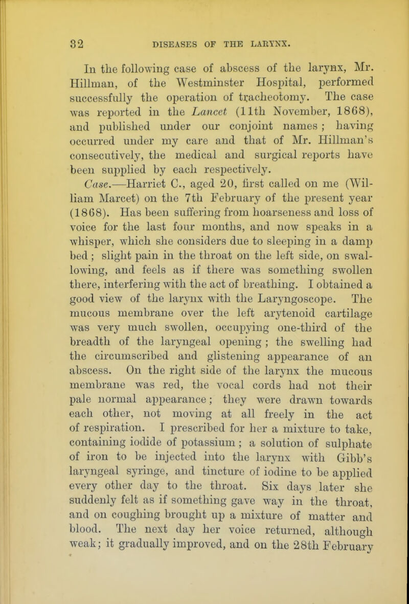 In the following case of abscess of the larynx, Mr. Hillman, of the Westminster Hospital, performed successfully the operation of tracheotomy. The case was reported in the Lancet (11th November, 1868), and published under our conjoint names ; havin/^^ occurred under my care and that of Mr. Hillman's consecutively, the medical and surgical reports have been supplied by each respectively. Case,—Harriet C, aged 20, first called on me (Wil- liam Marcet) on the 7th February of the present year (1868). Has been suffering from hoarseness and loss of voice for the last four months, and now speaks in a whisper, which she considers due to sleeping in a dam^) bed ; slight pain in the throat on the left side, on swal- lowing, and feels as if there w^as something swollen there, interfering with the act of breathing. I obtained a good view of the larynx with the Laryngoscope. The mucous membrane over the left arytenoid cartilage was very much swollen, occupying one-third of the breadth of the laryngeal opening ; the swelling had the circumscribed and glistening appearance of an abscess. On the right side of the larynx the mucous membrane was red, the vocal cords had not their pale normal appearance; they were drawn towards each other, not moving at all freely in the act of respiration. I prescribed for her a mixture to take, containing iodide of potassium ; a solution of sulphate of iron to be injected into the larynx wdth Gibb's laryngeal syringe, and tincture of iodine to be applied every other day to the throat. Six days later she suddenly felt as if something gave way in the throat, and on coughing brought up a mixture of matter and blood. The next day her voice returned, although weak; it gradually improved, and on the 28th February