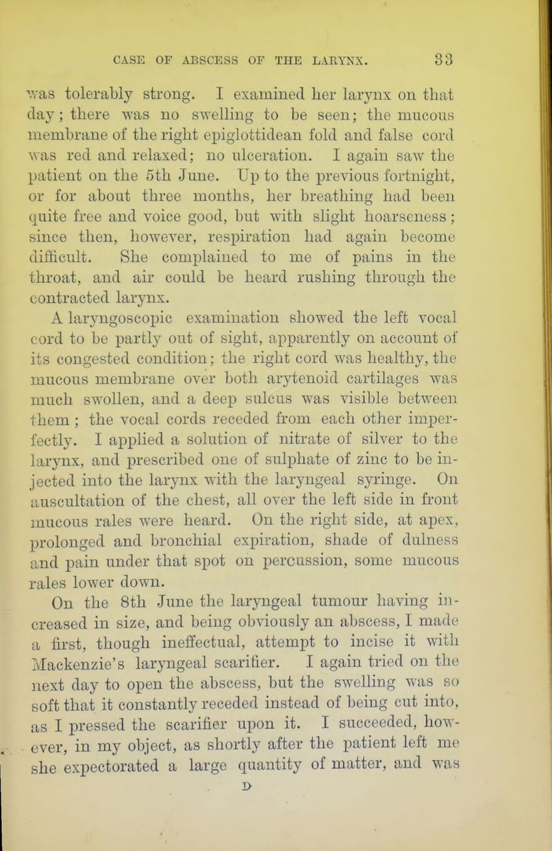 '^'as tolerably strong. I examined her larynx on that clay; there was no s^YeIling to be seen; the mucous membrane of the right ei^iglottidean fold and false cord was red and relaxed; no ulceration. I again saw the patient on the 5th June. Up to the previous fortnight, or for about three months, her breathing had been quite free and voice good, but with slight hoarseness; since then, however, respiration had again become difficult. She complained to me of pains in the throat, and air could be heard rushing through the contracted larynx. A laryngoscopic examination showed the left vocal cord to be partly out of sight, apparently on account of its congested condition; the right cord was healthy, the mucous membrane over both arytenoid cartilages was much swollen, and a deep sulcus was visible between them; the vocal cords receded from each other imper- fectly. I applied a solution of nitrate of silver to the larynx, and prescribed one of sulphate of zinc to be in- jected into the larynx with the laryngeal syringe. On auscultation of the chest, all over the left side in front mucous rales were heard. On the right side, at apex, prolonged and bronchial exj)iration, shade of dulness and pain under that spot on percussion, some mucous rales lower down. On the 8th June the laryngeal tumour having in- creased in size, and being obviously an abscess, I made a first, though ineffectual, attempt to incise it with Mackenzie's laryngeal scarifier. I again tried on the ]iext day to open the abscess, but the swelling was so soft that it constantly receded instead of being cut into, as I pressed the scarifier upon it. I succeeded, how- ever, in my object, as shortly after the patient left me she expectorated a large quantity of matter, and was i>