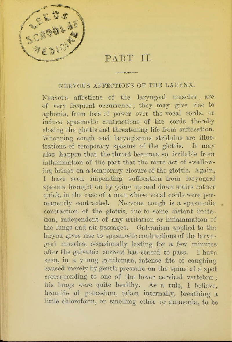 PAET II. NERVOUS AFFECTIONS OF THE LARYNX. Nervous affections of the laryngeal muscles . are of very frequent occurrence; they may give rise to aphonia, from loss of power over the vocal cords, or induce spasmodic contractions of the cords thereby closing the glottis and threatening life from suffocation. Whooping cough and laryngismus stridulus are illus- trations of temporary spasms of the glottis. It may also happen that the throat becomes so irritable from inflammation of the part that the mere act of swallow- ing brings on a temporary closure of the glottis. Again, I have seen impending suffocation from laryngeal spasms, brought on by going up and down stairs rather quick, in the case of a man whose vocal cords were per- manently contracted. Nervous cough is a spasmodic . contraction of the glottis, due to some distant irrita- tion, independent of an}- irritation or inflammation of the lungs and air-passages. Galvanism applied to the larynx gives rise to spasmodic contractions of the laryn- geal muscles, occasionally lasting for a few minutes after the galvanic current has ceased to pass. I have seen, in a young gentleman, intense fits of coughing caused merely by gentle pressure on the spine at a spot corresponding to one of the lower cervical vertebrae ; his lungs were quite healthy. As a rule, I believe, bromide of potassium, taken internally, breathing a little chloroform, or smelling ether or ammonia, to be