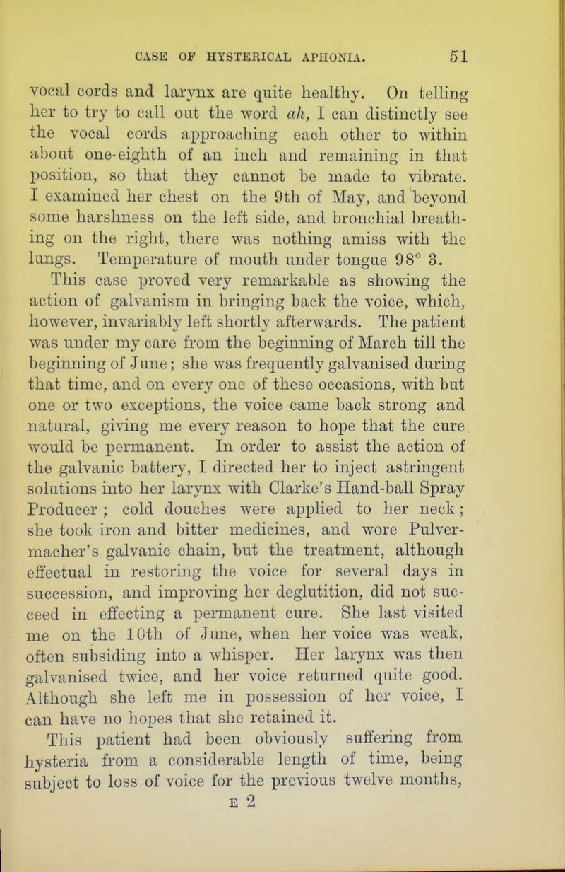 vocal cords and larynx are quite healthy. On telhng her to try to call out the word ah, I can distinctly see the vocal cords api^roaching each other to within about one-eighth of an inch and remaining in that 130sition, so that they cannot be made to vibrate. I examined her chest on the 9th of May, and beyond some harshness on the left side, and bronchial breath- ing on the right, there was nothing amiss with the lungs. Temperature of mouth under tongue 98° 3. This case proved very remarkable as showing the action of galvanism in bringing back the voice, which, however, invariably left shortly afterwards. The patient was under my care from the beginning of March till the beginning of June; she was frequently galvanised during that time, and on every one of these occasions, with but one or two exceptions, the voice came back strong and natural, giving me every reason to hope that the cure would be permanent. In order to assist the action of the galvanic battery, I directed her to inject astringent solutions into her larynx with Clarke's Hand-ball Spray Producer ; cold douches were applied to her neck; she took iron and bitter medicines, and wore Pulver- macher's galvanic chain, but the treatment, although effectual in restoring the voice for several days in succession, and improving her deglutition, did not suc- ceed in effecting a permanent cure. She last visited me on the 10th of June, when her voice was weak, often subsiding into a whisper. Her larynx was then galvanised twice, and her voice returned quite good. Although she left me in possession of her voice, I can have no hopes that she retained it. This patient had been obviously suffering from hysteria from a considerable length of time, being subject to loss of voice for the previous twelve months, E 2