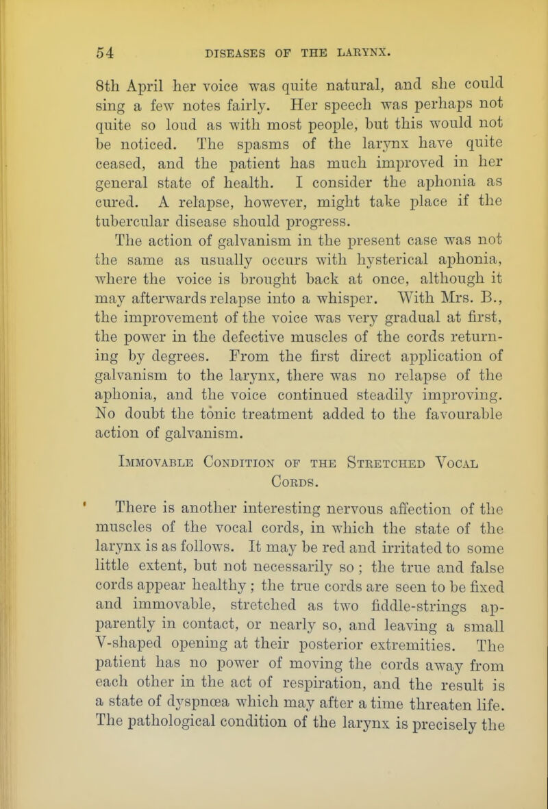 8th April her voice was quite natural, and she could sing a few notes fairly. Her speech was perhaps not quite so loud as with most people, but this would not be noticed. The spasms of the larynx have quite ceased, and the patient has much improved in her general state of health. I consider the aphonia as cured. A relapse, however, might take place if the tubercular disease should progress. The action of galvanism in the present case was not the same as usually occurs with hysterical aphonia, where the voice is brought back at once, although it may afterwards relapse into a whisper. With Mrs. B., the improvement of the voice was very gradual at first, the power in the defective muscles of the cords return- ing by degrees. From the first direct application of galvanism to the larynx, there was no relapse of the aphonia, and the voice continued steadily improving. No doubt the tonic treatment added to the favourable action of galvanism. Immovable Condition of the Stretched Vocal Cords. There is another interesting nervous affection of the muscles of the vocal cords, in which the state of the larynx is as follows. It may be red and irritated to some little extent, but not necessarily so ; the true and false cords appear healthy ; the true cords are seen to be fixed and immovable, stretched as two fiddle-strings ap- parently in contact, or nearly so, and leaving a small V-shaped opening at their posterior extremities. The patient has no power of moving the cords away from each other in the act of respiration, and the result is a state of dyspnoea which may after a time threaten life. The pathological condition of the larynx is precisely the