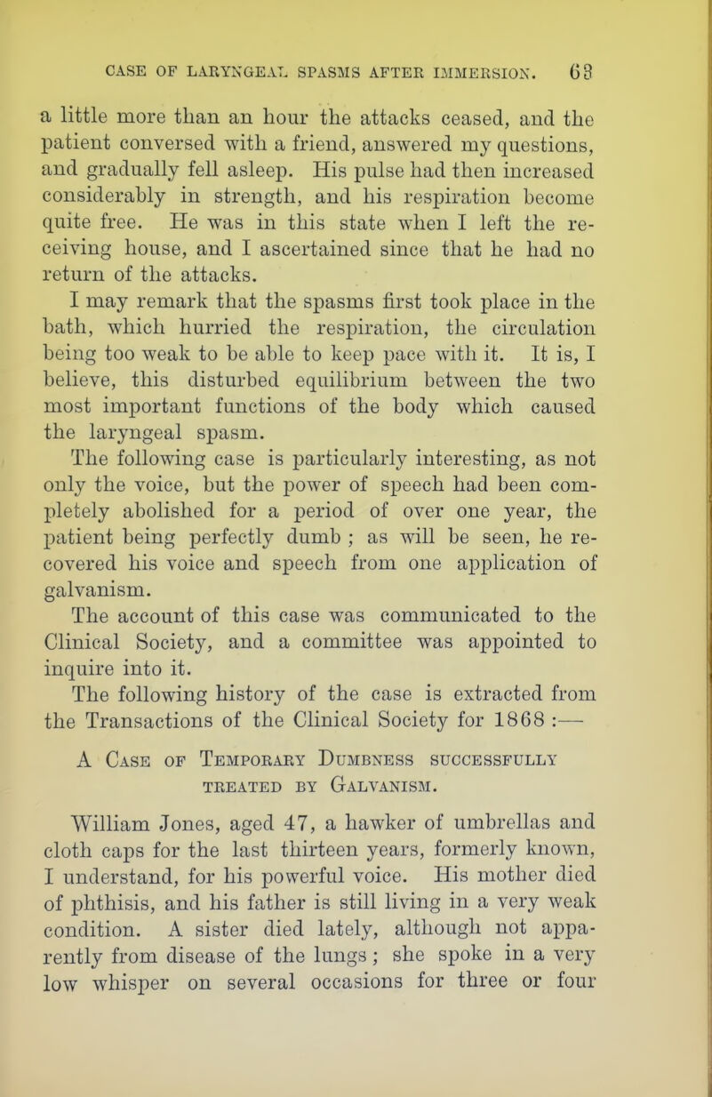 a little more than an hour the attacks ceased, and the patient conversed with a friend, answered my questions, and gradually fell asleep. His pulse had then increased considerably in strength, and his respiration become quite free. He was in this state when I left the re- ceiving house, and I ascertained since that he had no return of the attacks. I may remark that the spasms first took place in the bath, which hurried the respiration, the circulation being too weak to be able to keep pace with it. It is, I believe, this disturbed equilibrium between the two most important functions of the body which caused the laryngeal spasm. The following case is particularly interesting, as not only the voice, but the power of speech had been com- pletely abolished for a j)eriod of over one year, the patient being perfectly dumb ; as will be seen, he re- covered his voice and speech from one application of galvanism. The account of this case was communicated to the Clinical Society, and a committee was appointed to inquire into it. The following history of the case is extracted from the Transactions of the Clinical Society for 1868 :— A Case of Temporary Dumbness successfully TREATED BY GaLVANISM. William Jones, aged 47, a hawker of umbrellas and cloth caps for the last thirteen years, formerly known, I understand, for his powerful voice. His mother died of phthisis, and his father is still living in a very weak condition. A sister died lately, although not appa- rently from disease of the lungs; she spoke in a very low whisper on several occasions for three or four