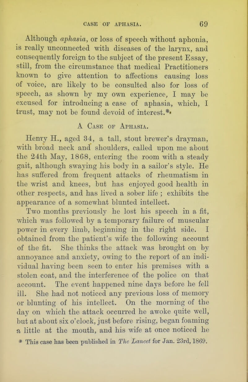 Although aphasia, or loss of speech without aphonia, is really unconnected with diseases of the larynx, and consequently foreign to the subject of the present Essay, still, from the circumstance that medical Practitioners known to give attention to affections causing loss of voice, are likely to be consulted also for loss of speech, as shown by my own experience, I may be excused for introducing a case of aphasia, which, I trust, may not be found devoid of interest.** A Case of Aphasia. Henry H., aged 34, a tall, stout brewer's drayman, with broad neck and shoulders, called upon me about the 24th May, 1868, entering the room with a steady gait, although swaying his body in a sailor's style. He has suffered from frequent attacks of rheumatism in the wrist and knees, but has enjoyed good health in other respects, and has lived a sober life ; exhibits the appearance of a somewhat blunted intellect. Two months previously he lost his speech in a fit, which w^as followed by a temporary failure of muscular power in every limb, beginning in the right side. I obtained from the patient's wife the following account of the fit. She thinks the attack was brought on by annoj^ance and anxiety, owing to the report of an indi- vidual having been seen to enter his premises with a stolen coat, and the interference of the police on that account. The event happened nine days before he fell ill. She had not noticed any previous loss of memory or blunting of his intellect. On the morning of the day on which the attack occurred he awoke quite well, but at about six o'clock, just before rising, began foaming a little at the mouth, and his wife at once noticed he * This case has been published in The Lancet for Jan. 23rd, 1869.