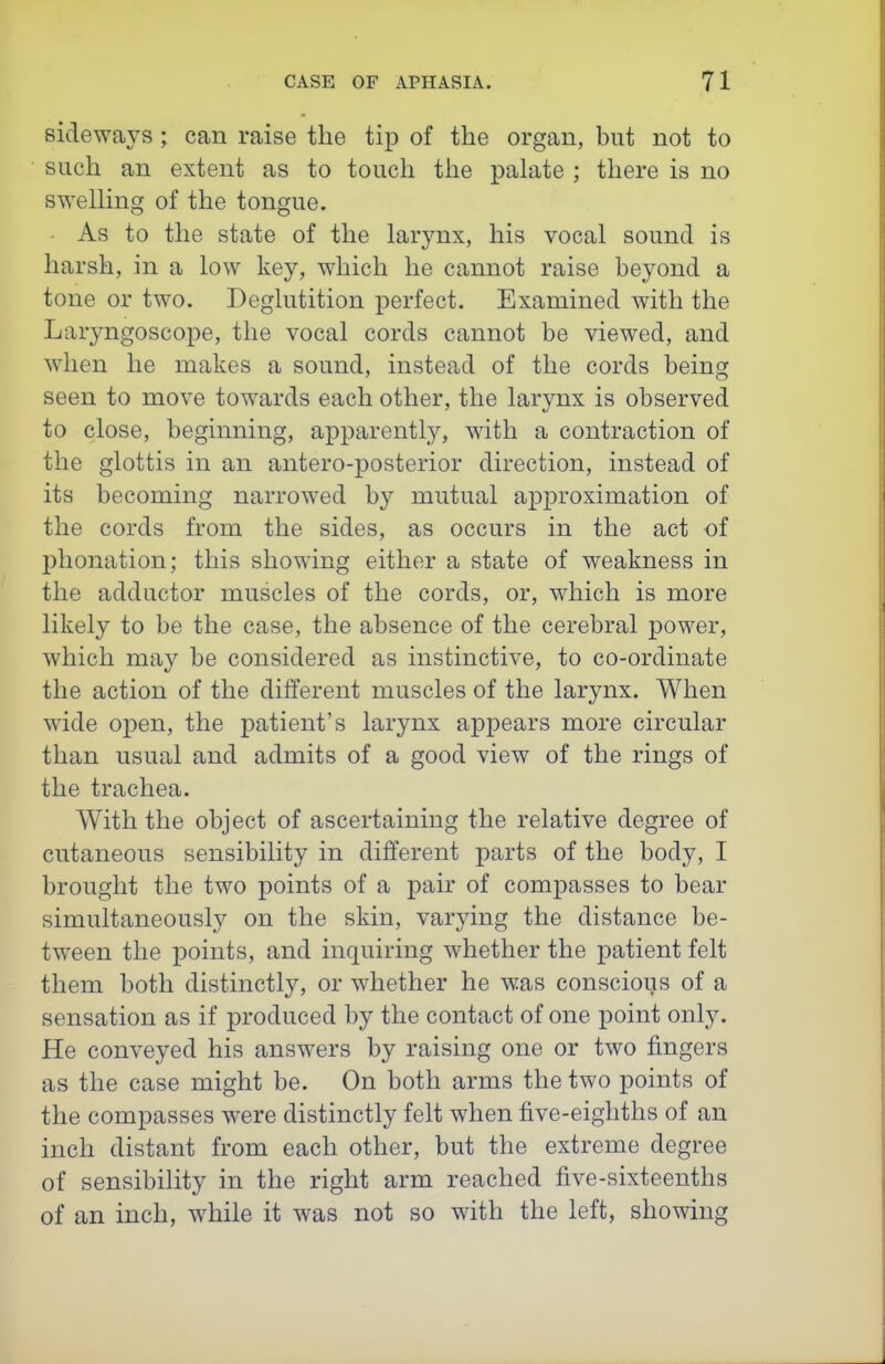 sideways; can raise the tip of the organ, but not to such an extent as to touch the palate ; there is no swelling of the tongue. As to the state of the larynx, his vocal sound is harsh, in a low key, which he cannot raise beyond a tone or two. Deglutition perfect. Examined with the Laryngoscope, the vocal cords cannot be viewed, and when he makes a sound, instead of the cords being seen to move towards each other, the larynx is observed to close, beginning, apparently, with a contraction of the glottis in an antero-posterior direction, instead of its becoming narrowed by mutual approximation of the cords from the sides, as occurs in the act of phonation; this showing either a state of weakness in the adductor muscles of the cords, or, which is more likely to be the case, the absence of the cerebral power, which may be considered as instinctive, to co-ordinate the action of the different muscles of the larynx. When wide open, the patient's larynx appears more circular than usual and admits of a good view of the rings of the trachea. With the object of ascertaining the relative degree of cutaneous sensibility in different parts of the body, I brought the two points of a pair of compasses to bear simultaneously on the skin, varying the distance be- tween the points, and inquiring whether the patient felt them both distinctly, or whether he was conscious of a sensation as if produced by the contact of one point only. He conveyed his answers by raising one or two fingers as the case might be. On both arms the two points of the compasses were distinctly felt when five-eighths of an inch distant from each other, but the extreme degree of sensibility in the right arm reached five-sixteenths of an inch, while it was not so with the left, showing