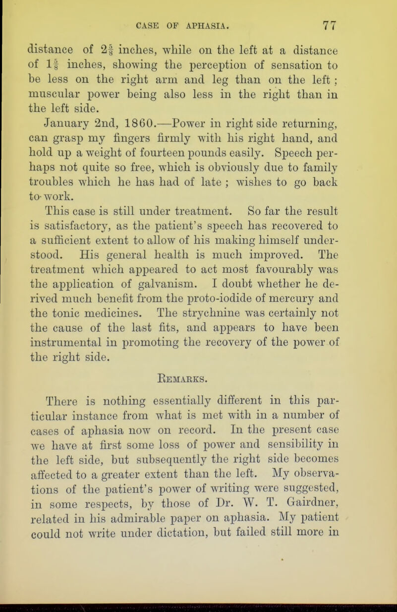 distance of 2f inches, while on the left at a distance of If inches, showing the perception of sensation to be less on the right arm and leg than on the left ; muscular power being also less in the right than in the left side. January 2nd, 1860.—Power in right side returning, can grasp my fingers firmly with his right hand, and hold up a weight of fourteen pounds easily. Sjoeech per- haps not quite so free, which is obviously due to family troubles which he has had of late ; wishes to go back to- work. This case is still under treatment. So far the result is satisfactory, as the patient's speech has recovered to a sufficient extent to allow of his making himself under- stood. His general health is much improved. The treatment which appeared to act most favourably was the application of galvanism. I doubt whether he de- rived much benefit from the proto-iodide of mercury and the tonic medicines. The strychnine was certainly not the cause of the last fits, and appears to have been instrumental in promoting the recovery of the power of the right side. Eem.uiks. There is nothing essentially different in this par- ticular instance from what is met with in a number of cases of aphasia now on record. In the jDresent case we have at first some loss of power and sensibility in the left side, but subsequently the right side becomes affected to a greater extent than the left. My observa- tions of the patient's power of writing were suggested, in some respects, by those of Dr. W. T. Gairdner, related in his admirable paper on aphasia. My patient could not write under dictation, but failed still more in