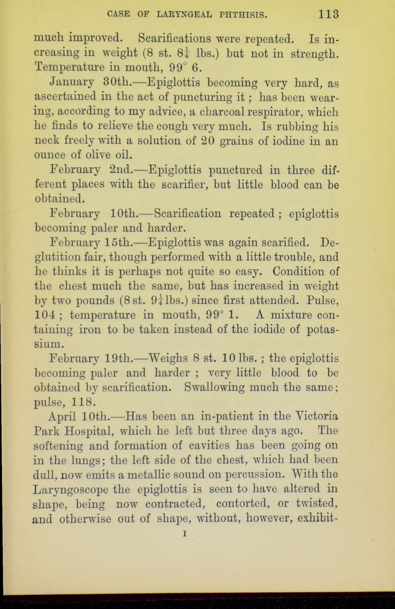 much improved. Scarifications were repeated. Is in- creasing in weight (8 st. 8i lbs.) but not in strength. Temperature in mouth, 99 6. January 80th.—Epiglottis becoming very hard, as ascertained in the act of puncturing it; has been wear- ing, according to my advice, a charcoal respirator, which he finds to relieve the cough very much. Is rubbing his neck freely with a solution of 20 grains of iodine in an ounce of olive oil. February 2nd.—Epiglottis punctured in three dif- ferent places with the scarifier, but little blood can be obtained. February 10th.—Scarification repeated ; epiglottis becoming paler and harder. February 15th.—Epiglottis was again scarified. De- glutition fair, though performed with a little trouble, and he thinks it is perhaps not quite so easy. Condition of the chest much the same, but has increased in weight by two pounds (Bst. 9ilbs.) since first attended. Pulse, 104 ; temperature in mouth, 99° 1. A mixture con- taining iron to be taken instead of the iodide of potas- sium. February 19th.—Weighs 8 st. 10 lbs. ; the epiglottis becoming paler and harder ; very little blood to be obtained by scarification. Swallowing much the same; pulse, 118. April 10th.—Has been an in-patient in the Victoria Park Hospital, which he left but three days ago. The softening and formation of cavities has been going on in the lungs; the left side of the chest, which had been dull, now emits a metallic sound on percussion. With the Laryngoscope the epiglottis is seen to have altered in shape, being now contracted, contorted, or twisted, and otherwise out of shape, without, however, exhibit- I