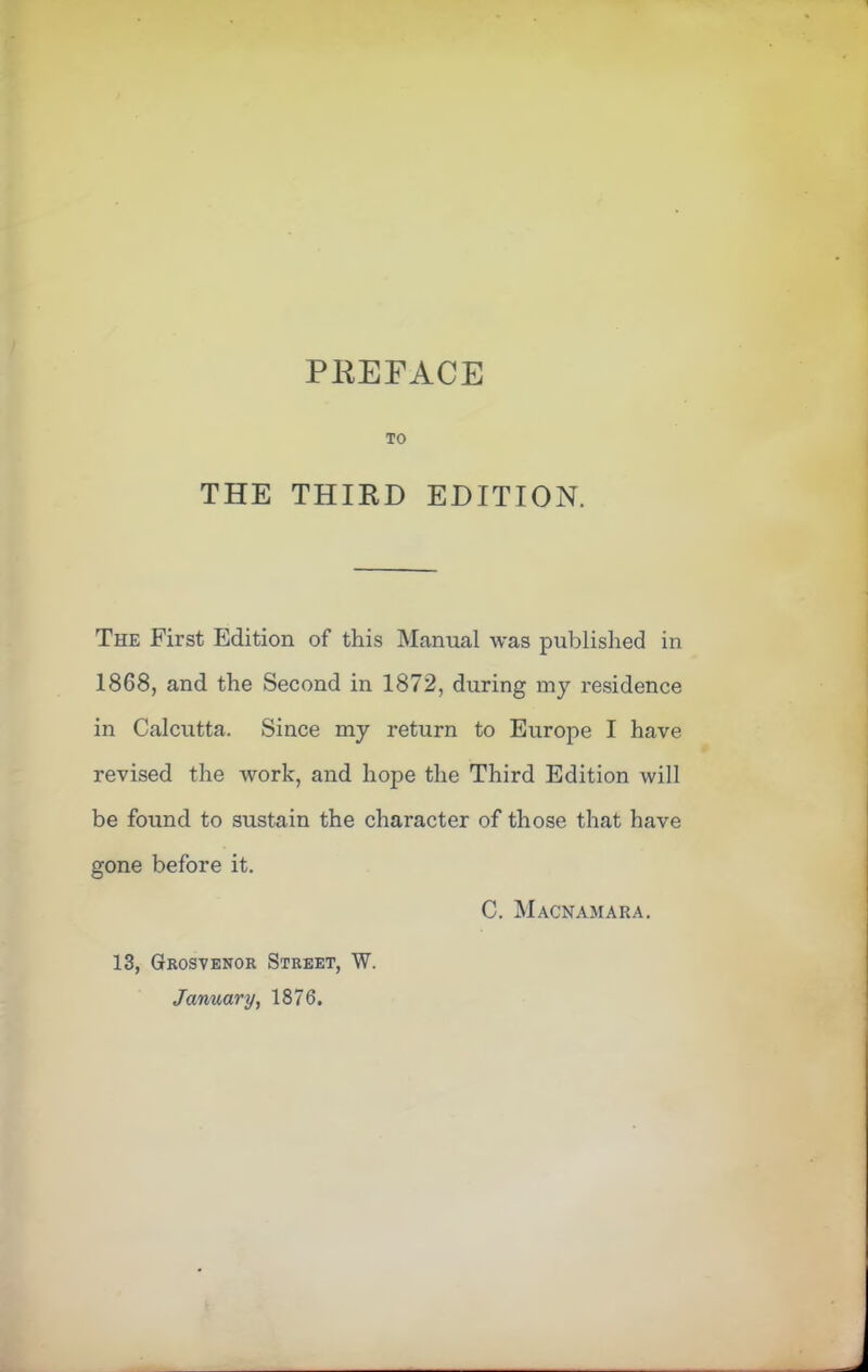 PEEFACE TO THE THIRD EDITION. The First Edition of this Manual was published in 1868, and the Second in 1872, during my residence in Calcutta. Since my return to Europe I have revised the work, and hope the Third Edition will be found to sustain the character of those that have gone before it. C. Macnamara. 13, Grosvenor Street, W. January, 1876.