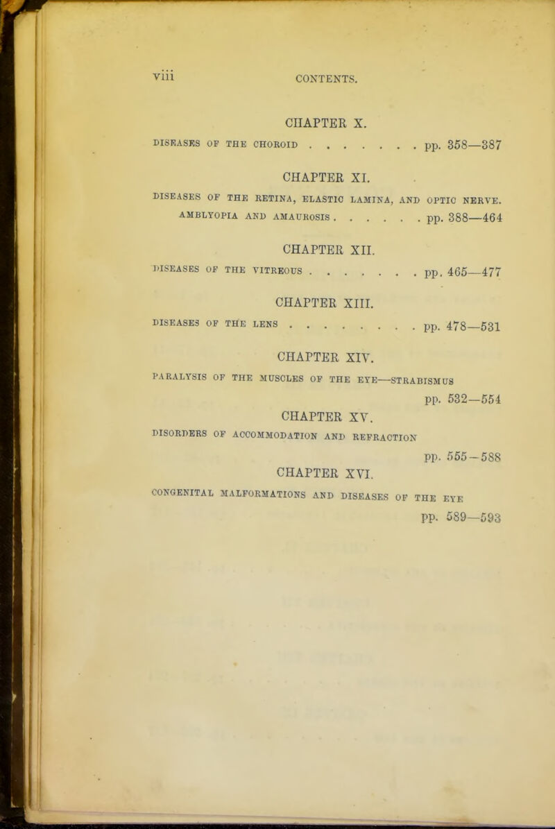 CHAPTER X. DISEASRS OF THE CHOROID pp. 358—387 CHAPTER XI. DISEASES OF THE RETINA, ELASTIC LAMINA, AND OPTIC NERVE. AMBLYOPIA AND AMAUROSIS pp. 388 464 CHAPTER XII. DISEASES OF THE VITREOUS pp. 465 477 CHAPTER XIII. DISEASES OF THE LENS pp. 473 53^ CHAPTER XIV. PARALYSIS OF THE MUSCLES OF THE EYE—STRABISMUS pp. 532—554 CHAPTER XV. DISORDERS OF ACCOMMODATION AND REFRACTION pp. 555-588 CHAPTER XVI. CONGENITAL MALFORMATIONS AND DISEASES OF THE EYE pp. 589—593