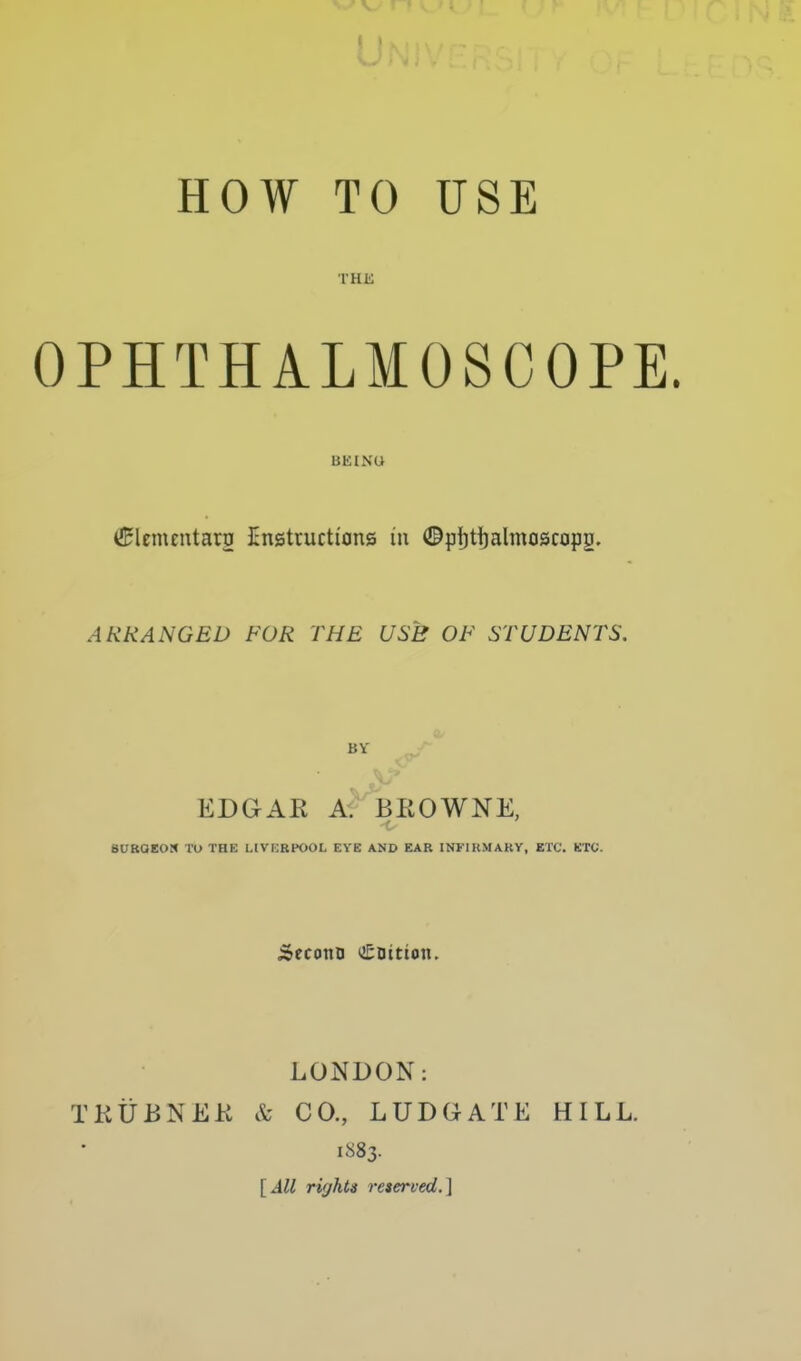 HOW TO USE THK OPHTHALMOSCOPE. BEING ^lementaro Cnstructians in ©pijtijalmoscopg. ARRANGED FOR THE USB OF STUDENTS. BY EDGAK A^BEOWNE, •t BUROeoS lO THE LIVKRPOOL EYE AND EAR INFIRMARY, ETC. KTC. .SecotiD (£Dttioti, LONDON: TKtiBNEK & CO., LUDGATE HILL. 1883. [All rights reserved.]