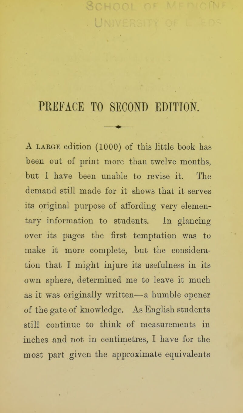 PREFACE TO SECOND EDITION. A LARGE edition (1000) of this little book has been out of print more than twelve months, but I have been unable to revise it. The demand still made for it shows that it serves its original purpose of affording very elemen- tary information to students. In glancing over its pages the first temptation was to make it more complete, but the considera- tion that I might injure its usefulness in its own sphere, determined me to leave it much as it was originally written—a humble opener of the gate of knowledge. As English students still continue to think of measurements in inches and not in centimetres, I have for the most part given the approximate equivalents