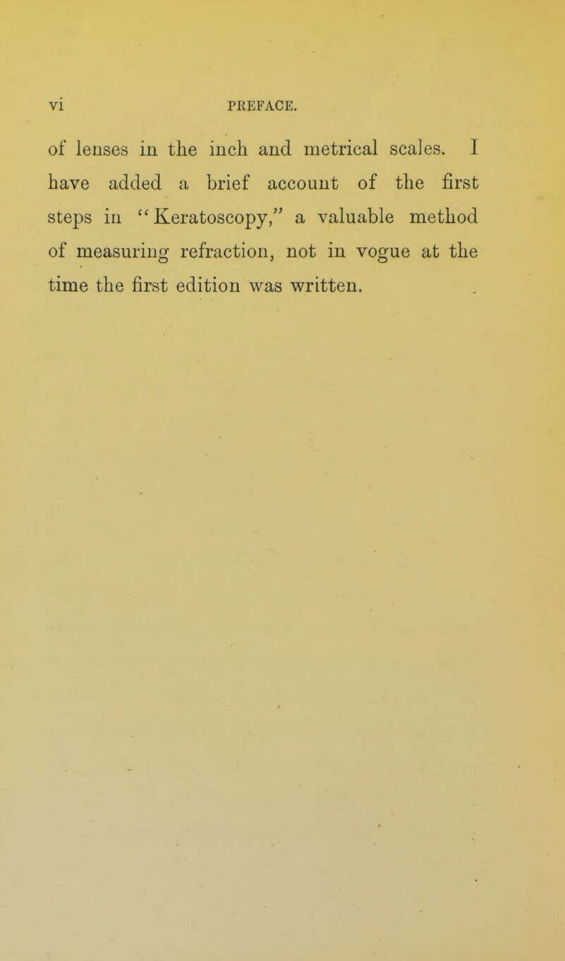 vi PREFACE. of leuses in the inch and metrical scales. I have added a brief account of the first steps in  Keratoscopy, a valuable method of measuriug refraction, not in vogue at the time the first edition was written.