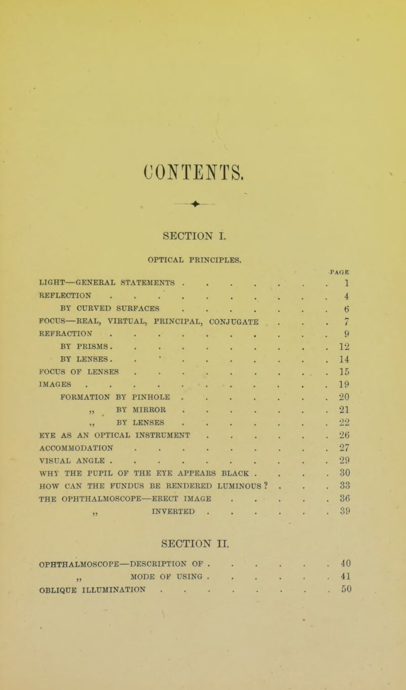 CONTENTS. SECTION I. OPTICAL PRINCIPLES. PAOK LIGHT—GENERAL STATEMENTS 1 REFLECTION . . 4 BY CURVED SURFACES 6 FOCUS—REAL, VIRTUAL, PRINCIPAL, CONJUGATE ... 7 REFRACTION 9 BY PRISMS 12 BY LENSES. . ' 14 FOCUS OF LENSES .15 IMAGES 19 FORMATION BY PINHOLE 20 BY MIRROR 21 ,, BY LENSES 22 EYE AS AN OPTICAL INSTRUMENT 26 ACCOMMODATION 27 VISUAL ANGLE 29 WHY THE PUPIL OF THE EYE APPEARS BLACK . , . .30 HOW CAN THE FUNDUS BE RENDERED LUMINOUS ? . . .33 THE OPHTHALMOSCOPE—ERECT IMAGE 36 „ INVERTED 39 SECTION II. OPHTHALMOSCOPE—DESCRIPTION OF 40 „ MODE OF USING 41 OBLIQUE ILLUMINATION 50