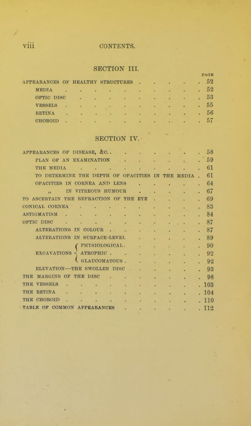 SECTION III. PAOE APPEARANCES OF HEALTHY STRUCTURES 52 MEDIA 52 OPTIC DISC 53 VESSELS . .55 RETINA 56 CHOROID 57 SECTION IV. APPEARANCES OF DISEASE, &C 58 PLAN OP AN EXAMINATION 59 THE MEDIA 61 TO DETERMINE THE DEPTH OF OPACITIES IN THE MEDIA . 61 OPACITIES IN CORNEA AND LENS 64 „ IN VITREOUS HUMOUR 67 TO ASCERTAIN THE REFRACTION OF THE EYE . , . .69 CONICAL CORNEA 83 .\STrGMATISM 84 OPTIC DISC 87 ALTERATIONS IN COLOUR 87 ALTERATIONS IN SURFACE-LEVEL 89 r PHTSIOLOGICAI 90 EXCAVATIONS •< ATROPHIC 92 ( GLAUCOMATOUS 92 ELEVATION—THE SWOLLEN DISC 93 THE MARGINS OF THE DISC 98 THE VESSELS 103 THE RETINA 104 THE CHOROID HO TABLE OF COMMON APPEARANCES 112