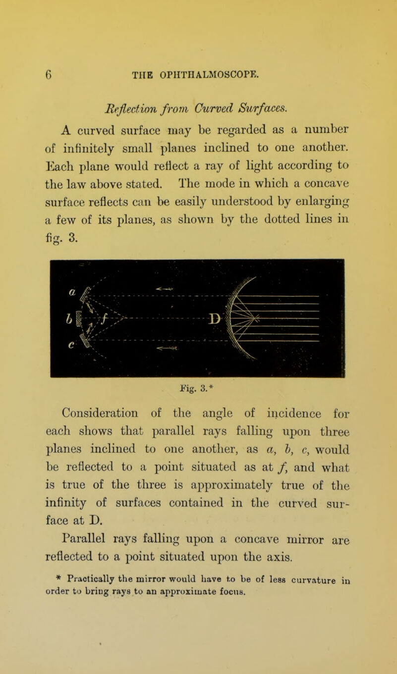 Rejlecfion from Curved Surfaces. A curved surface may be regarded as a number of infinitely small planes inclined to one another. Each plane would reflect a ray of light according to the law above stated. The mode in which a concave surface reflects can be easily understood by enlarging a few of its planes, as shown by the dotted lines in fig. 3. Fig. 3.* Consideration of the angle of incidence for each shows that parallel rays falling upon three planes inclined to one another, as a, h, c, would be reflected to a point situated as at /, and what is true of the three is approximately true of the infinity of surfaces contained in the curved sur- face at D. Parallel rays falling upon a concave mirror are reflected to a point situated upon the axis. * Practically the mirror would have to be of less curvature in order to briug rays to an approximate focus.