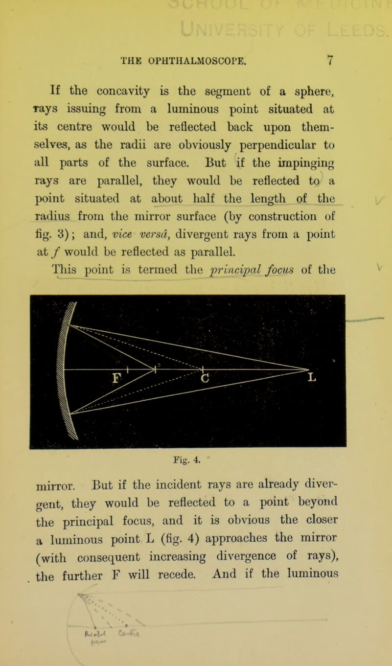 If the concavity is the segment of a sphere, Tays issuing from a luminous point situated at its centre would be reflected back upon them- selves, as the radii are obviously perpendicular to all parts of the surface. But if the impinging rays are parallel, they would be reflected to^ a point situated at about half the length of the radius from the mirror surface (by construction of fig. 3); and, vice versa, divergent rays from a point at / would be reflected as parallel. This point is termed the principal focus of the Fig. 4. mirror. But if the incident rays are already diver- gent, they would be reflected to a point beyond the principal focus, and it is obvious the closer a luminous point L (fig. 4) approaches the mirror (with consequent increasing divergence of rays), the further F will recede. And if the luminous