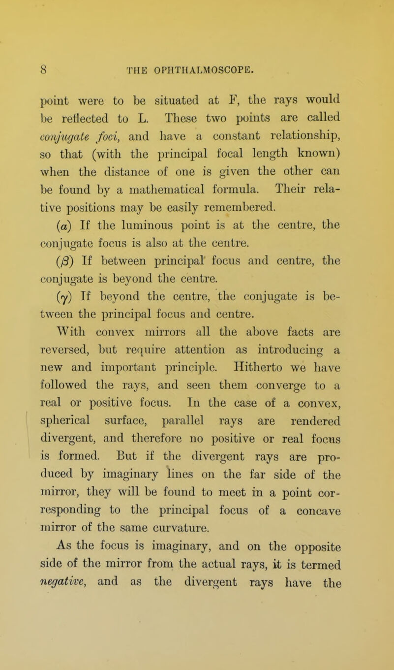 point were to be situated at F, the rays would be reflected to L. These two points are called conjuyate foci, and liave a constant relationship, so that (with the principal focal length known) when the distance of one is given the other can be found by a matliematical formula. Their rela- tive positions may be easily remembered. (a) If the luminous point is at tlie centre, the conjugate focus is also at the centre. (/S) If between principal' focus and centre, the conjugate is beyond the centre. {y) If beyond the centre, the conjugate is be- tween the principal focus and centre. With convex mirrors all the above facts are reversed, but ret^uire attention as introducing a new and important principle. Hitherto we have followed the rays, and seen them converge to a real or positive focus. In the case of a convex, spherical surface, parallel rays are rendered divergent, and therefore no positive or real focus is formed. But if tlie divergent rays are pro- duced by imaginary lines on the far side of the mirror, they will be found to meet in a point cor- responding to the principal focus of a concave mirror of the same curvature. As the focus is imaginary, and on the opposite side of the mirror from the actual rays, it is termed negative, and as the divergent rays have the