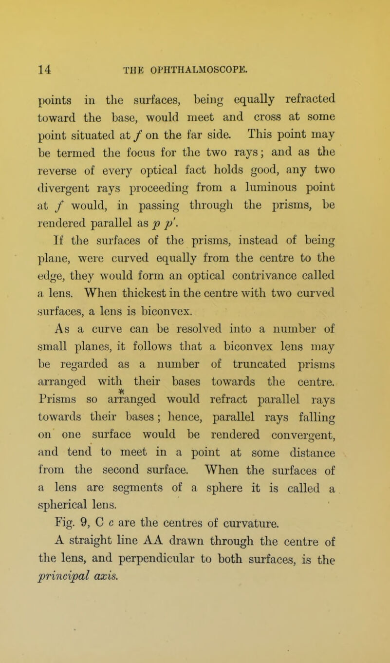 points in the surfaces, being equally refracted toward the base, would meet and cross at some point situated at / on the far side. This point may be termed tlie focus for the two rays; and as the reverse of every optical fact holds good, any two divergent rays proceeding from a luminous point at / would, in passing through the prisms, be rendered parallel as p p. If the surfaces of the prisms, instead of being plane, weie curved equally from the centre to the edge, they would form an optical contrivance called a lens. When thickest in the centre with two curved .surfaces, a lens is biconvex. As a curve can be resolved into a number of small planes, it follows tliat a biconvex lens may be regarded as a number of truncated prisms arranged with their bases towards the centre. Prisms so arranged would refract parallel rays towards their bases; hence, parallel rays falling on one surface would be rendered converaent, and tend to meet in a point at some distance from the second surface. When the surfaces of a lens are segments of a sphere it is called a spherical lens. Fig. 9, C c are the centres of curvature. A straight line AA drawn through the centre of the lens, and perpendicular to both surfaces, is the principal axis.