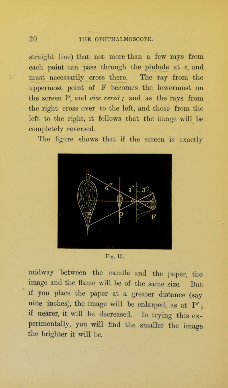 straight line) that not more than a few rays from eacli point can pass through the pinhole at c, and must necessarily cross there. The ray from the uppermost point of F becomes tlie lowermost on the screen P, and vice versa; and as tlie rays from the right cross over to the left, and those from the left to the right, it follows that the image will be completely reversed. The figure shows that if tlie screen is exactly Fig. 13. midway between the candle and the paper, the image and the flame will be of the same size. But if you place the paper at a greater distance (say nine inches), the image will be enlarged, as at P'; if nearer, it will be decreased. In trying this ex- perimentally, you will find the smaller the image the l)righter it will be.