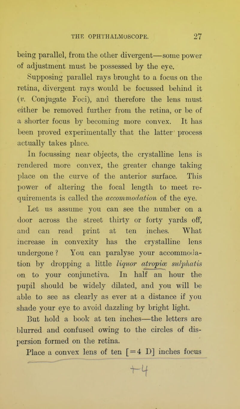 being parallel, from the other divergent—some power of adjustment must be possessed by the eye. Supposing parallel rays brought to a focus on the retina, divergent rays would be focussed behind it {v. Conjugate Foci), and therefore the lens must either be removed further from the retina, or be of a shorter focus by becoming more convex. It has been proved experimentally that the latter process actually takes place. In focussing near objects, the crystalUne lens is rendered more convex, the greater change taking ])kace on the curve of the anterior surface. This ])0wer of altering the focal length to meet re- quirements is called the accommodation of the eye. Let us assume you can see the number on a door across the street thirty or forty yards off, and can read print at ten inches. What increase in convexity has the crystalline lens undergone ? You can paralyse your accommoda- tion by dropping a little liquor atrojpioi S2iiphaiis on to your conjunctiva. In half an hour the pupil should be widely dilated, and you will be able to see as clearly as ever at a distance if you shade your eye to avoid dazzling by bright light. But hold a book at ten inches—the letters are l)lurred and confused owing to the circles of dis- persion formed on the retina. Place a convex lens of ten [ = 4 D] inches focus