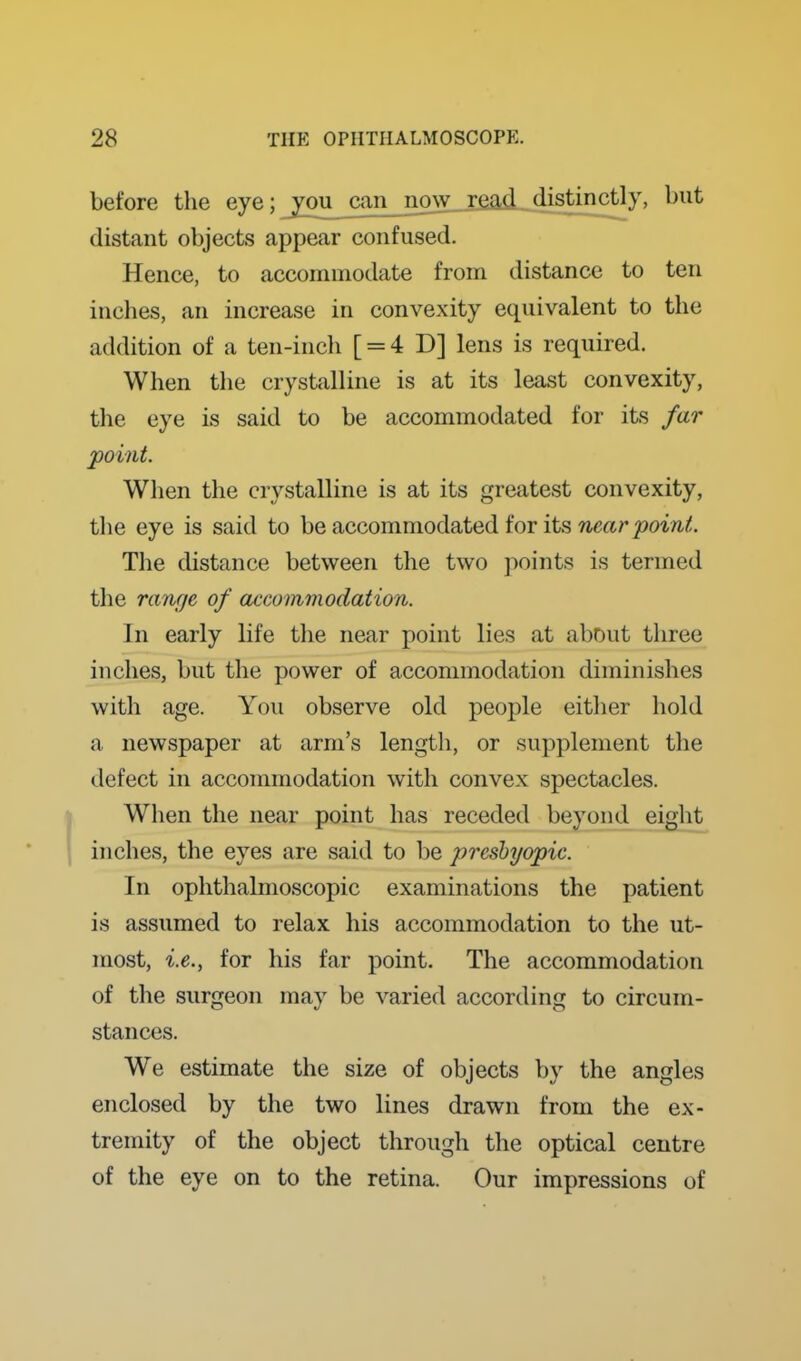 before the pyp.; j^oiw^n^^ read distinctly, but distant objects appear confused. Hence, to accommodate from distance to ten inches, an increase in convexity equivalent to the addition of a ten-inch [ = 4 D] lens is required. When the crystalline is at its least convexity, the eye is said to be accommodated for its far point. When the crystalline is at its greatest convexity, the eye is said to be accommodated for its near 'point. The distance between the two points is termed the ranr/e of accommodation. In early life the near point lies at about three inches, but the power of accommodation diminishes witli age. You observe old people either hold a newspaper at arm's length, or supplement the defect in accommodation with convex spectacles. When the near point has receded beyond eight inches, the eyes are said to be presbyopic. In ophthalmoscopic examinations the patient is assumed to relax his accommodation to the ut- most, i.e., for his far point. The accommodation of the surgeon may be varied according to circum- stances. We estimate the size of objects by the angles enclosed by the two lines drawn from the ex- tremity of the object through the optical centre of the eye on to the retina. Our impressions of