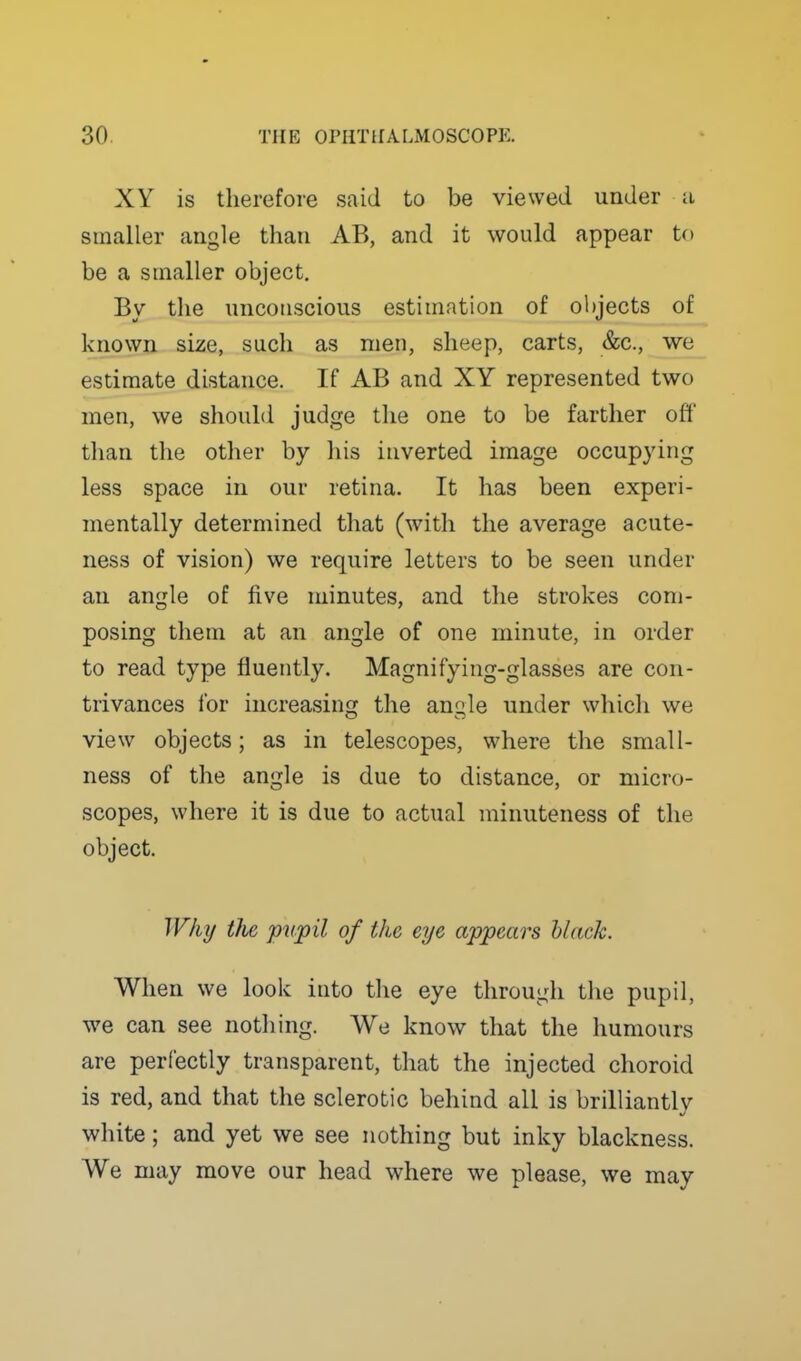 XY is therefore said to be viewed under a smaller angle than AB, and it would appear to be a smaller object. By the unconscious estimation of objects of known size, such as men, sheep, carts, &c., we estimate distance. If AB and XY represented two men, we should judge the one to be farther off than the other by his inverted image occupying less space in our retina. It has been experi- mentally determined that (with the average acute- ness of vision) we require letters to be seen under an angle of five minutes, and the strokes com- posing them at an angle of one minute, in order to read type fluently. Magnifying-glasses are con- trivances ibr increasing the ancile under which we view objects; as in telescopes, where the small- ness of the angle is due to distance, or micro- scopes, where it is due to actual minuteness of the object. IVki/ the pupil of the eye appears black. Wlien we look into the eye through the pupil, we can see notliing. We know that the humours are perfectly transparent, that the injected choroid is red, and that the sclerotic behind all is brilliantly white; and yet we see nothing but inky blackness. We may move our head where we please, we may