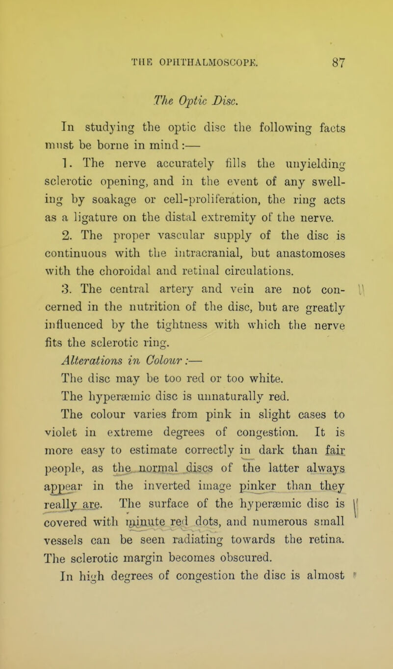 The Optic Disc. In studying the optic disc the following facts must be borne in mind :— 1. The nerve accurately fills the unyielding sclerotic opening, and in the event of any swell- ing by soakage or cell-proliferation, the ring acts as a ligature on the distal extremity of the nerve. 2. The proper vascular supply of the disc is continuous with the intracranial, but anastomoses with the choroidal and retinal circulations. 3. The central artery and vein are not con- 1\ cerned in the nutrition of the disc, but are greatly influenced by the tightness with which the nerve fits the sclerotic ring. Alterations in Colour:— The disc may be too red or too white. The hypeneniic disc is unnaturally red. The colour varies from pink in slight cases to violet in extreme degrees of congestion. It is more easy to estimate correctly in dark than fair, people, as the norjnal .(discs of the latter always apj3ear in the inverted image pinker than they really are- The surface of the hypereemic disc is |' covered with r^jjuute red dots, and numerous small vessels can be seen radiating towards the retina. The sclerotic margin becomes obscured. In high degrees of congestion the disc is almost 
