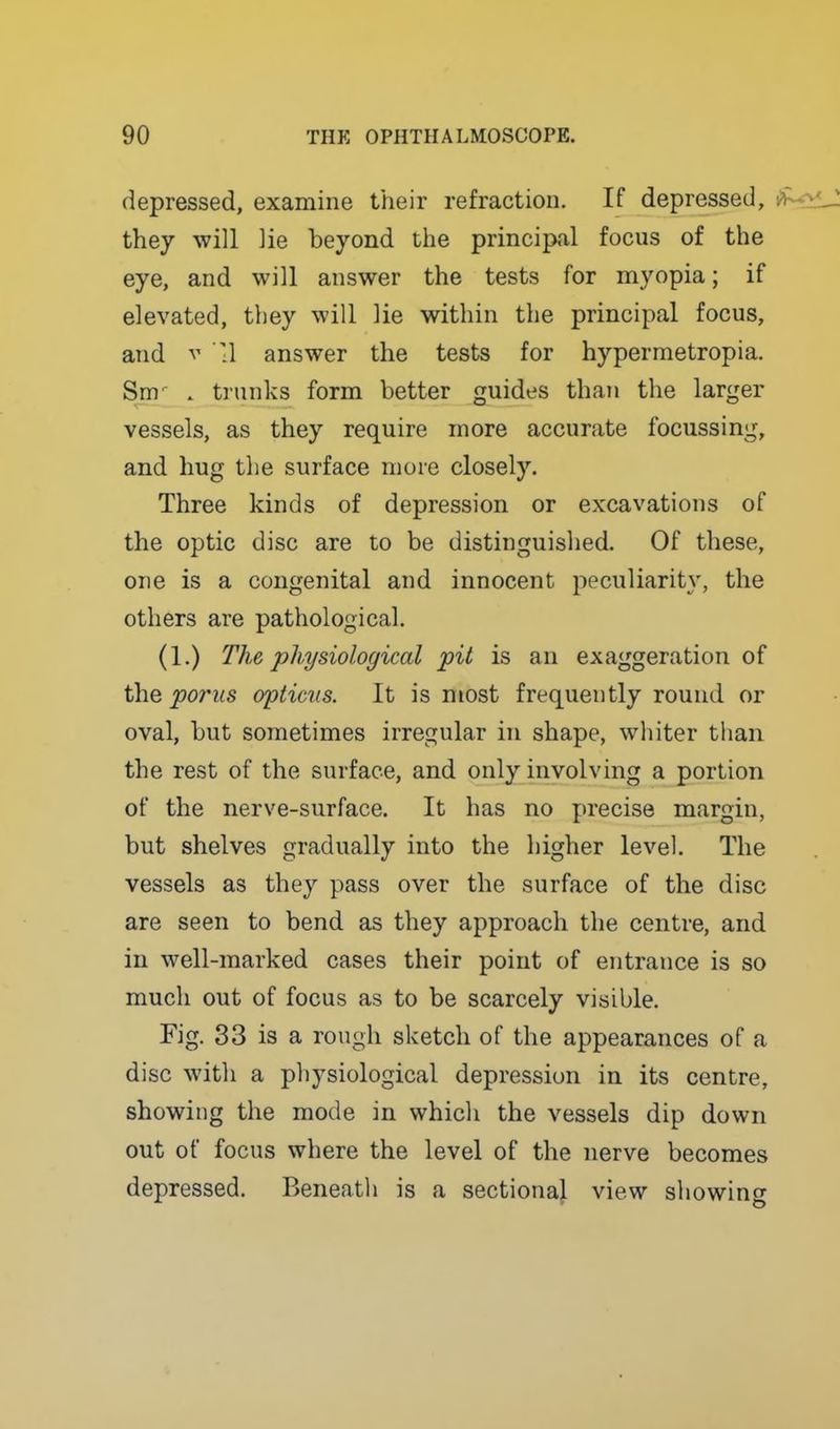 depressed, examine their refraction. If depressed, they will ]ie beyond the principal focus of the eye, and will answer the tests for myopia; if elevated, tliey will lie within the principal focus, and V :1 answer the tests for hypermetropia. Sm^ . trunks form better guides than the larger vessels, as they require more accurate focussing, and hug the surface more closely. Three kinds of depression or excavations of the optic disc are to be distinguished. Of these, one is a congenital and innocent peculiarity, the others are pathological. (1.) The physiological pit is an exaggeration of the poms opticus. It is most frequently round or oval, but sometimes irregular in shape, whiter than the rest of the surface, and only involving a portion of the nerve-surface. It has no precise margin, but shelves gradually into the higher level. The vessels as they pass over the surface of the disc are seen to bend as they approach the centre, and in well-marked cases their point of entrance is so much out of focus as to be scarcely visible. Fig. 33 is a rough sketch of the appearances of a disc with a physiological depression in its centre, showing the mode in which the vessels dip down out of focus where the level of the nerve becomes depressed. Beneath is a sectional view showino-