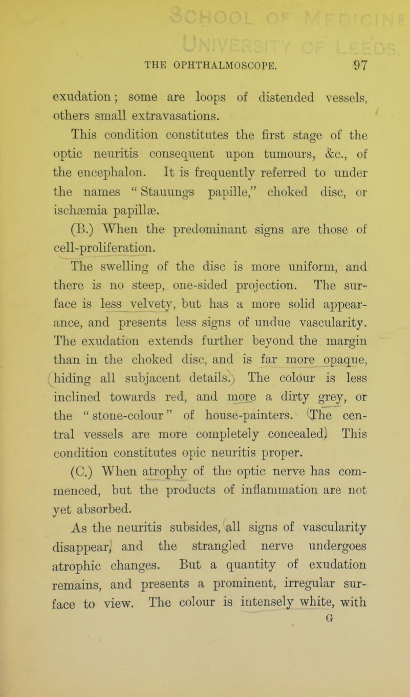 exudation; some are loops of distended vessels, others small extravasations. ' This condition constitutes the first stage of the optic neuritis consequent upon tumours, &c., of the encephalon. It is frequently referred to under the names  Stauungs papille, choked disc, or ischfemia papillae. (B.) Wlien the predominant signs are those of cell-proliferation. The swelling of the disc is more uniform, and there is no steep, one-sided projection. The sur- face is less velvety, but has a more solid appear- ance, and presents less signs of undue vascularity. ^ The exudation extends further beyond the margin than in the choked disc, and is far more opaque, ' (^hiding all subjacent details.) The colour is less inclined towards red, and more a dirty grey, or i the  stone-colour of house-painters. *^he cen- tral vessels are more completely concealed) This condition constitutes opic neuritis proper. (C.) When atrophy of the optic nerve has com- menced, but the products of inflammation are not yet absorbed. I As the neuritis subsides, all signs of vascularity disappear,' and the strangled nerve undergoes atrophic changes. But a quantity of exudation remains, and presents a prominent, irregular sur- face to view. The colour is intensely white, with G I