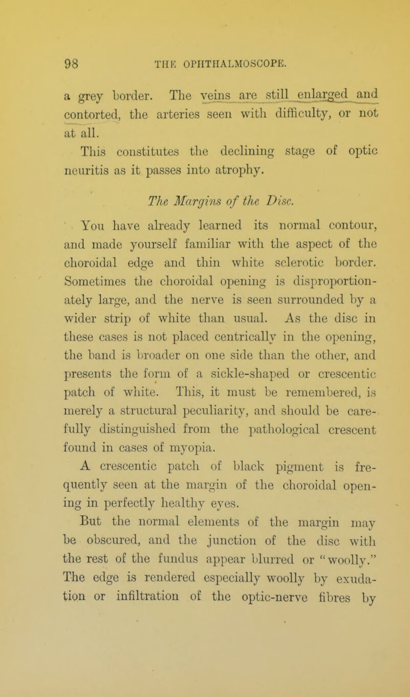 a grey border. The veins are still e^ilarged^ and contorted, the arteries seen witli difficulty, or not at all. This constitutes the declining stage of optic neuritis as it passes into atrophy. The Marghis of the Disc. You have abeady learned its normal contour, and made yourself familiar with tlie aspect of tlie choroidal edge and thin white sclerotic border. Sometimes the choroidal opening is disproportion- ately large, and the nerve is seen surrounded by a wider strip of white than usual. As the disc in these cases is not placed centrically in the opening, the band is broader on one side than the other, and presents the form of a sickle-shaped or crescentic patch of wliite. This, it must be remembered, is merely a structural peculiarity, and should be care- fully distinguished from the pathological crescent found in cases of myopia. A crescentic patcli of black pigment is fre- quently seen at the margin of the choroidal open- ing in perfectly healthy eyes. But the normal elements of the margin may be obscured, and the junction of the disc with the rest of the fundus appear blurred or woolly. The edge is rendered especially woolly by exuda- tion or infiltration of the optic-nerve fibres l)y