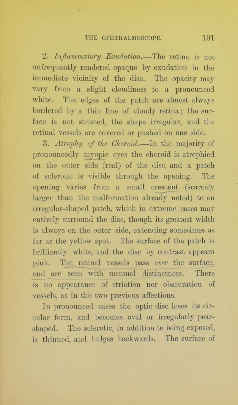 2. Inflammatory Exudation.—The retina is not unfrequently rendered opaque by exudation in the immediate vicinity of the disc. The opacity may vary from a slight cloudiness to a pronounced white. The edges of the patch are almost always bordered by a thin line of cloudy retina; the sur- face is not striated, the shape irregular, and the retinal vessels are covered or pushed on one side. 3. Atro2ohy of the Choroid.—In the majority of pronouncedly myopic eyes the choroid is atrophied on the outer side (real) of the disc, and a patch of sclerotic is visible through the opening. The opening varies from a small crescent (scarcely larger than the malformation already noted) to an irregular-shaped patch, which in extreme cases may entirely surround the disc, though its greatest widtli is always on the outer side, extending sometimes as far as the yellow spot. The surface of the patch is brilliantly white, and the disc by contrast appears pink. The retinal vessels pass over tlie surface, and are seen with unusual distinctness. There is no a2Dpearance of striation nor obscuration of vessels, as in the two previous affections. In pronounced cases the optic disc loses its cir- cular form, and becomes oval or irregularly pear- shaped. The sclerotic, in addition to being exposed, is thinned, and bulges backwards. The surface of