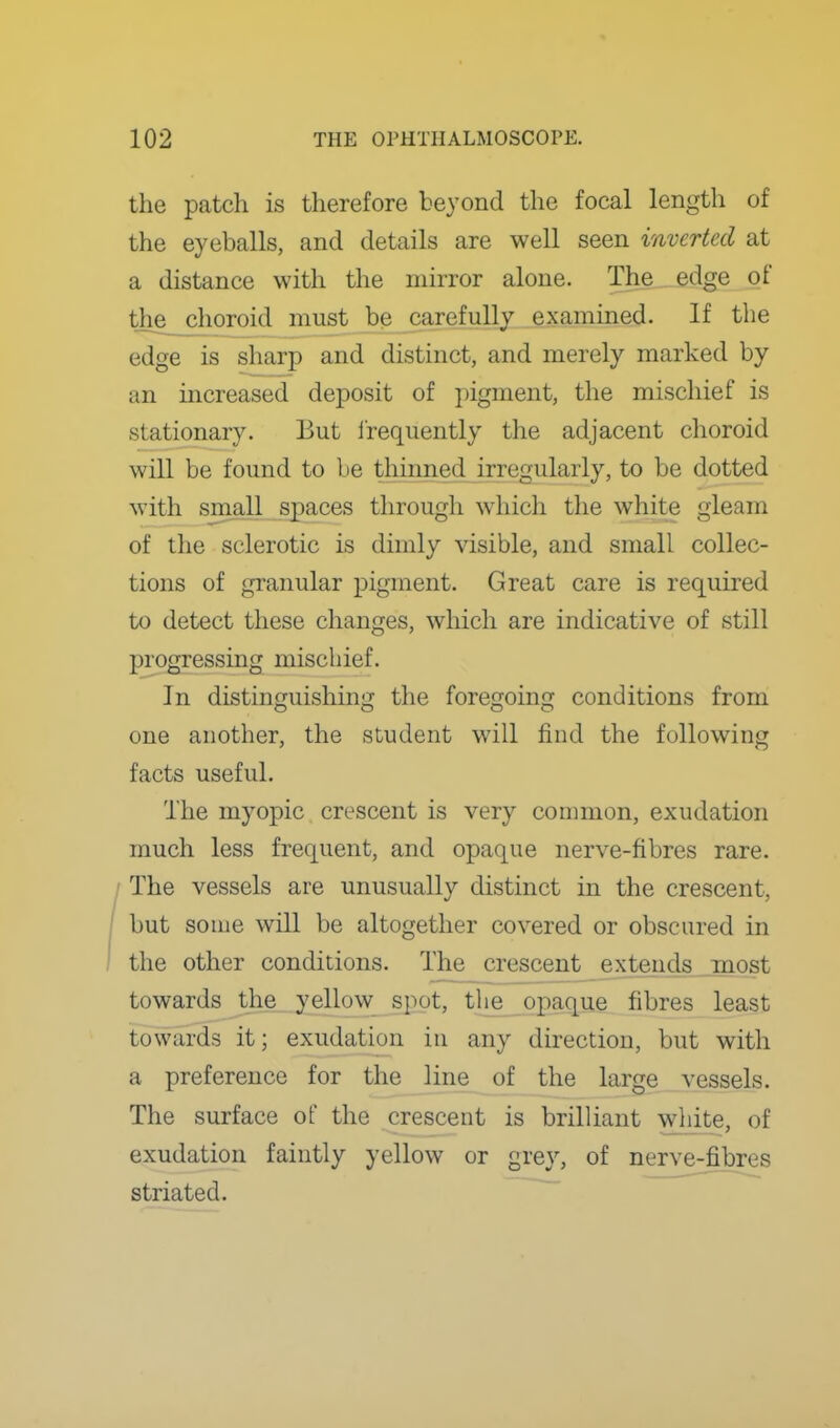 the patch is therefore beyond the focal length of the eyeballs, and details are well seen inverted at a distance with the mirror alone. The edge of the choroid must be carefully examined. If the edge is sharp and distinct, and merely marked by an increased deposit of pigment, the mischief is stationary. But Irequently the adjacent choroid will be found to be thinned irregularly, to be dotted with small spaces through which the white gleam of the sclerotic is dimly visible, and small collec- tions of granular pigment. Great care is required to detect these changes, which are indicative of still progressing mischief. In distinguishing the foregoing conditions from one another, the student will find the following facts useful. The myopic crescent is very common, exudation much less frequent, and opaque nerve-fibres rare. / The vessels are unusually distinct in the crescent, but some will be altogether covered or obscured in the other conditions. The crescent extends most towards the yellow spot, tlie opaque fibres least towards it; exudation in any direction, but with a preference for the line of the large vessels. The surface of the crescent is brilliant white, of exudation faintly yellow or gre}', of nerve-fibres striated. ^'