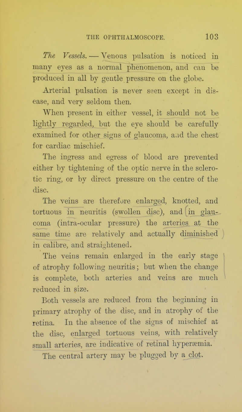 The Vessels. — Venous pulsation is noticed in many eyes as a normal phenomenon, and can be produced in all by gentle pressure on the globe. Arterial pulsation is never seen except in dis- ease, and very seldom then. When present in either vessel, it should not be lightly regarded, but the eye should be carefully examined for other signs of glaucoma, a;id the chest for cardiac mischief. The ingress and egress of blood are prevented either by tightening of the optic nerve in the sclero- tic ring, or by direct pressure on the centre of the disc. The veins are therefore enlarged, knotted, and tortuous in neuritis (swollen disc), and fin glau-. coma (intra-ocular pressure) the arteries at the same tune are relatively and actually diminished ) in calibre, and straightened. The veins remain enlarged in the early stage of atrophy following neuritis; but when the change is complete, botli arteries and veins are much ' reduced in size. Both vessels are reduced from the beginning in primary atrophy of the disc, and in atrophy of the retina. In the absence of the signs of mischief at the disc, enlarged tortuous veins, with relatively small arteries, are indicative of retinal hypera?mia. The central artery may be plugged by a clot.