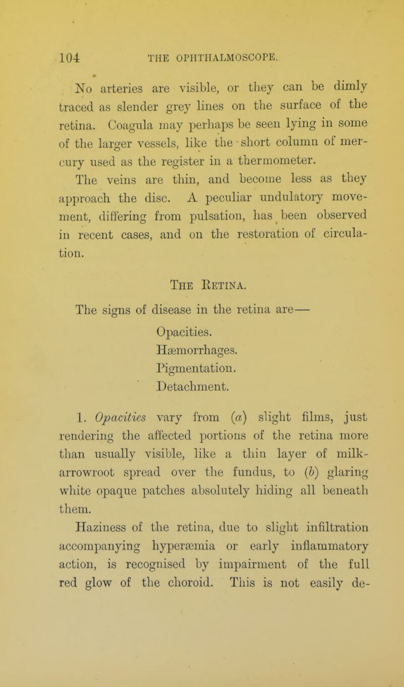 No arteries are visible, or they can be dimly traced as slender grey lines on the surface of the retina. Coagula may perhaps be seen lying in some of the larger vessels, like the • short column of mer- cury used as the register in a thermometer. The veins are thin, and become less as they approach the disc. A peculiar undulatory move- ment, differing from pulsation, has been observed in recent cases, and on the restoration of circula- tion. The Eetina. The signs of disease in the retina are— Opacities. Haemorrhages. Pigmentation. Detachment. 1. Opacities vary from (a) slight films, just rendering the affected portions of the retina more than usually visible, like a thin layer of milk- arrowroot spread over the fundus, to (h) glaring white opaque patches absolutely hiding all beneath them. Haziness of the retina, due to slight infiltration accompanying hypersemia or early inflammatory action, is recognised by impairment of the full red glow of the choroid. Tliis is not easily de-