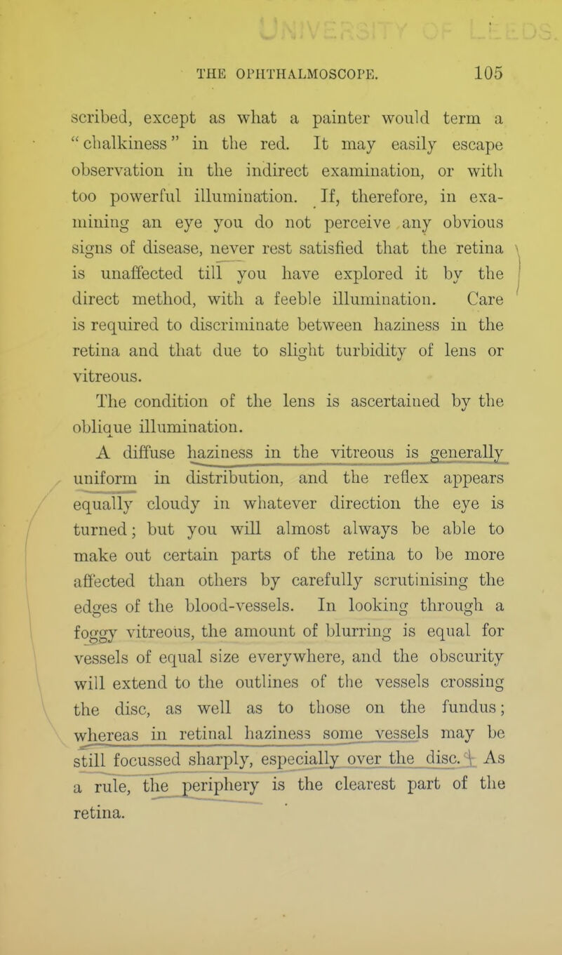 scribed, except as what a painter would terra a  chalkiness in the red. It may easily escape observation in the indirect examination, or with too powerful illumination. If, therefore, in exa- mining an eye you do not perceive any obvious signs of disease, never rest satisfied that the retina is unaffected till you have explored it by the direct method, with a feeble illumination. Care is required to discriminate between haziness in the retina and that due to slight turbidity of lens or vitreous. The condition of the lens is ascertained by the obliaue illumination. A diffuse haziness in the vitreous is generally uniform in distribution, and the reflex appears equally cloudy in whatever direction the eye is turned; but you will almost always be able to make out certain parts of the retina to be more affected than others by carefully scrutinising the edges of the blood-vessels. In looking through a foggy vitreous, the amount of blurring is equal for vessels of equal size everywhere, and the obscurity will extend to the outlines of the vessels crossing the disc, as well as to those on the fundus; whereas in retinal haziness some vessels may be still focussed sharply, especially over the disc.^ As a rule, tlie__periphery is the clearest part of the retina.