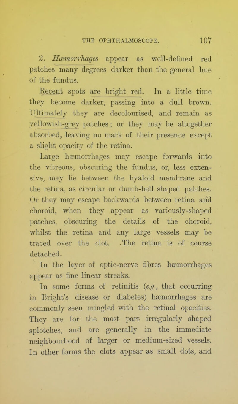 2. Hcemorrhages appear as well-defined red patches many degrees darker than the general hue of the fundus. Eecent spots are bright red. In a little time they become darker, passing into a dull brown. Ultimately thev are decolourised, and remain as yellowish-grey patches; or they may be altogether absorbed, leaving no mark of their presence except a slight opacity of the retina. Large haemorrhages may escape forwards into the vitreous, obscuring the fundus, or, less exten- sive, may lie between the hyaloid membrane and the retina, as circular or dumb-bell shaped patches. Or they may escape backwards between retina arid choroid, when they appear as variously-shaped patches, obscuring the details of the choroid, whilst the retina and any large vessels may be traced over the clot. -The retina is of course detached. In the layer of optic-nerve fibres haemorrhages appear as fine linear streaks. In some forms of retinitis {e.g., that occurring in Bright's disease or diabetes) haemorrhages are commonly seen mingled with the retinal opacities. They are for the most part irregularly shaped splotches, and are generally in the immediate neighbourhood of larger or medium-sized vessels. In other forms the clots appear as small dots, and