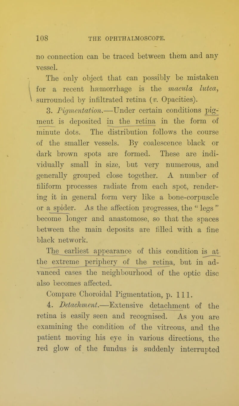 I 108 THE OPHTHA.LMOSCOPK no connection can be traced between them and any vessel. The only object that can possibly be mistaken for a recent haemorrhage is the macula lutca, surrounded by infiltrated retina {v. Opacities). 3. Figmentation.—Under certain conditions pig- ment is deposited in the retina in the form of minute dots. The distribution follows the course of the smaller vessels. By coalescence black or dark brown spots are formed. These are indi- vidually small in size, but very numerous, and generally grouped close together. A number of filiform processes radiate from each spot, render- ing it in general form very like a bone-corpuscle or a spider. As the affection progresses, the  legs  become longer and anastomose, so that the spaces between the main deposits are filled with a fine black network. Tlie_ earliest appearance of this condition is at the extreme£eriphery of the retina, but in ad- vanced cases the neighbourhood of the optic disc also becomes affected. Compare Choroidal Pigmentation, p. 111. 4. Detachment.—Extensive detachment of the retina is easily seen and recognised. As you are examining the condition of the vitreous, and the patient moving his eye in various directions, the red glow of the fundus is suddenly interrupted I