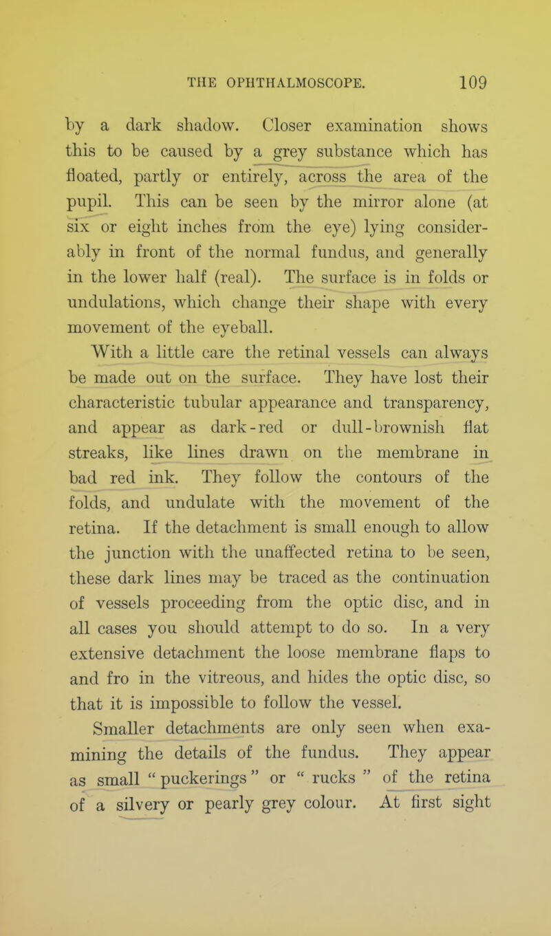 by a dark shadow. Closer examination shows this to be caused by a grey substance which has floated, partly or entirely, across the area of the pupil. This can be seen by the mirror alone (at SIX or eight inches from the eye) lying consider- ably in front of the normal fundus, and generally in the lower half (real). The surface is in folds or undulations, which change their shape with every movement of the eyeball. With a little care the retinal vessels can always be made out on the surface. They have lost their characteristic tubular appearance and transparency, and appear as dark-red or dull-brownish flat streaks, like lines drawn on the membrane in bad red ink. They follow the contours of the folds, and undulate with the movement of the retina. If the detachment is small enough to allow the junction with the unaffected retina to be seen, these dark lines may be traced as the continuation of vessels proceeding from the optic disc, and in all cases you should attempt to do so. In a very extensive detachment the loose membrane flaps to and fro in the vitreous, and hides the optic disc, so that it is impossible to follow the vessel. Smaller detachments are only seen when exa- mining the details of the fundus. They appear as small  puckerings or  rucks  of the retina of a silvery or pearly grey colour. At first sight
