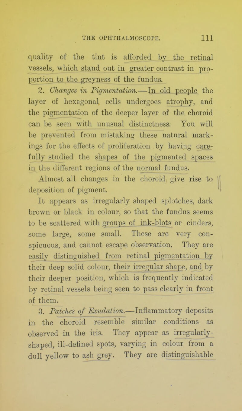 quality of the tint is afforded by the retinal 2. Changes in Pigmentation.—Ijn, old. people the layer of hexagonal cells undergoes atrophy, and the pigmentation of the deeper layer of the choroid can be seen with unusual distinctness. You will be prevented from mistaking these natural mark- ings for the effects of proliferation by having care- fully studied the shapes of the pigmented spaces in the different reojions of the normal fundus. Almost all changes in the choroid £;ive rise to deposition of pigment. It appears as irregularly shaped splotches, dark brown or black in colour, so that the fundus seems to be scattered with grouj)SjDf_ink-blots or cinders, some large, some small. These are very con- spicuous, and cannot escape observation. They are easily distinguished from retinal pignientation^ by their deep solid colour, tlieir_irregular shape, and by their deeper position, which is frequently indicated by retinal vessels being seen to pass clearly in front of them. 3. Patches of Exvdalion.—Inflammatory deposits in the choroid resemble similar conditions as observed in the iris. They appear as irregularly- shaped, ill-defined spots, varying in colour from a dull yellow to ash grey. They are distinguishable