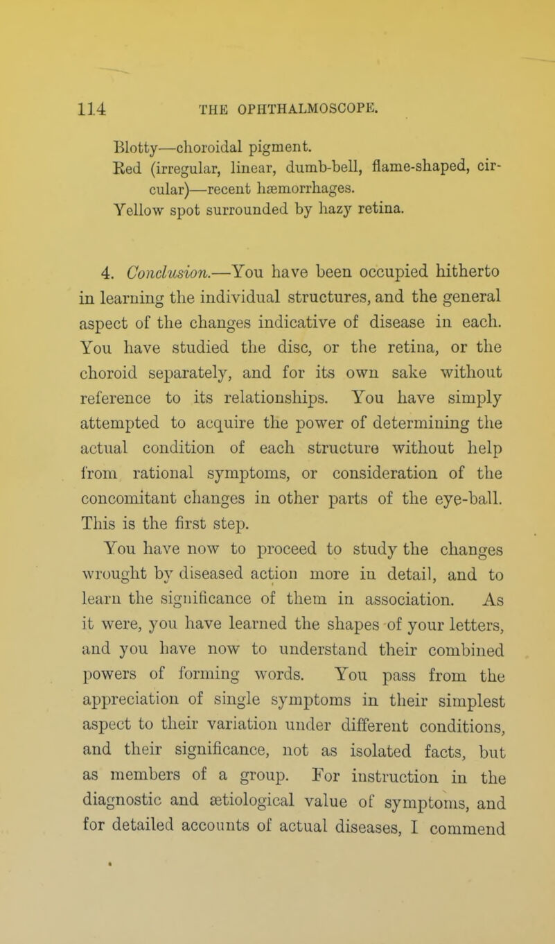 Blotty—choroidal pigment. Red (irregular, linear, dumb-bell, flame-shaped, cir- cular)—recent lisemorrhages. Yellow spot surrounded by hazy retina. 4. Conclusion.—You have been occupied hitherto in learning the individual structures, and the general aspect of the changes indicative of disease in each. You have studied the disc, or the retina, or the choroid separately, and for its own sake without reference to its relationships. You have simply attempted to acquire the power of determining the actual condition of each structure without help from rational symptoms, or consideration of the concomitant changes in other parts of the eye-ball. This is the first step. You have now to proceed to study the changes wrought by diseased action more in detail, and to learn the significance of them in association. As it were, you have learned the shapes of your letters, and you have now to understand their combined powers of forming words. You pass from the appreciation of single symptoms in their simplest aspect to their variation under different conditions, and their significance, not as isolated facts, but as members of a group. For instruction in the diagnostic and setiological value of symptoms, and for detailed accounts of actual diseases, I commend