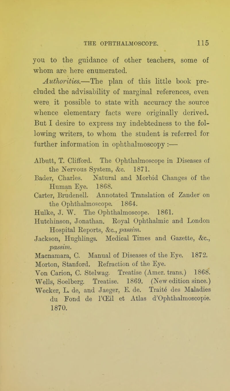 you to the guidance of other teachers, some of whom are here enumerated. Authorities.—The plan of this little book pre- cluded the advisability of marginal references, even were it possible to state with accuracy the source whence elementary facts were originally derived. But I desire to express my indebtedness to the fol- lowing writers, to whom the student is referred for further information in ophthalmoscopy :— Albutt, T. Clifford. The Ophthalmoscope in Diseases of the Nervous System, &c. 1871. Bader, Charles. Natural and Morbid Changes of the Human Eye. 1868. Carter, Brudenell. Annotated Translation of Zander on the Ophthalmoscope. 1864. Hulke, J. W. The Ophthalmoscope. 1861. Hutchinson, Jonathan. Royal Ophthalmic and London Hospital Reports, &c., passim. Jackson, Hughlings. Medical Times and Gazette, &c., passim. Macnamara, C. Manual of Diseases of the Eye. 1872. Morton, Stanford. Refraction of the Eye. Von Carion, C. Stehvag. Treatise (Amer. trans.) 1868. Wells, Soelberg. Treatise. 1869. (New edition since.) Wecker, L. de, and Jaeger, E. de. Traits des Maladies du Fond de I'CEil et Atlas d'Ophthalmoscopie. 1870.