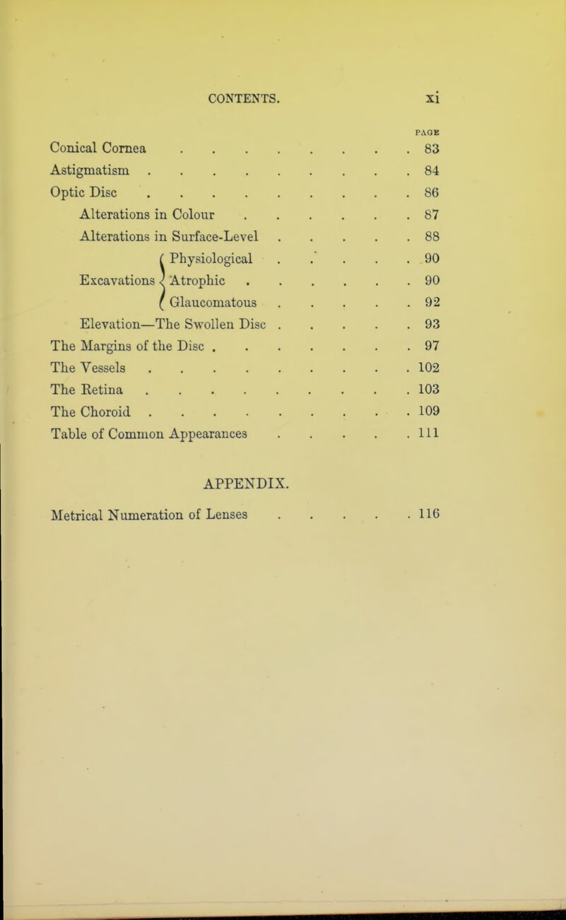 PAGE Conical Comea . . . . . . . .83 Astigmatism 84 Optic Disc 86 Alterations in Colour 87 Alterations in Surface-Level 88 ( Physiological 90 Excavations ^ Atrophic 90 ( Glaucomatous 92 Elevation—The Swollen Disc 93 The Margins of the Disc 97 The Vessels 102 The Retina 103 The Choroid 109 Table of Common Appearances 111 APPENDIX. Metrical Numeration of Lenses 116