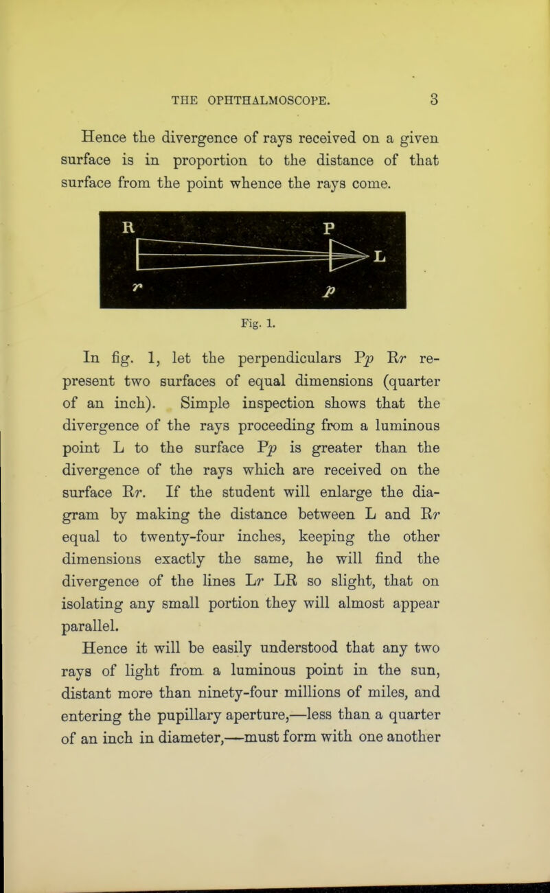 Hence the divergence of rays received on a given surface is in proportion to the distance of that surface from the point whence the rays come. Fig. 1. In fig. 1, let the perpendiculars Rr re- present two surfaces of equal dimensions (quarter of an inch). Simple inspection shows that the divergence of the rays proceeding from a luminous point L to the surface is greater than the divergence of the rays which are received on the surface Rr. If the student will enlarge the dia- gram by making the distance between L and R?' equal to twenty-four inches, keeping the other dimensions exactly the same, he will find the divergence of the lines Lr LR so slight, that on isolating any small portion they will almost appear parallel. Hence it will be easily understood that any two rays of light from a luminous point in the sun, distant more than ninety-four millions of miles, and entering the pupillary aperture,—less than a quarter of an inch in diameter,—must form with one another